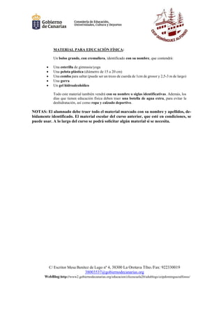 C/ Escritor Mesa Benítez de Lugo nº 4, 38300 La Orotava Tfno./Fax: 922330019
38003537@gobiernodecanarias.org
WebBlog:http://www2.gobiernodecanarias.org/educacion/clicescuela20/edublogs/ceipdominguezalfonso/
MATERIAL PARA EDUCACIÓN FÍSICA:
Un bolso grande, con cremallera, identificado con su nombre, que contendrá:
 Una esterilla de gimnasia/yoga
 Una pelota plástica (diámetro de 15 a 20 cm)
 Una comba para saltar (puede ser un trozo de cuerda de 1cm de grosor y 2,5-3 m de largo)
 Una gorra
 Un gel hidroalcohólico
Todo este material también vendrá con su nombre o siglas identificativas. Además, los
días que tienen educación física deben traer una botella de agua extra, para evitar la
deshidratación, así como ropa y calzado deportivo.
NOTAS: El alumnado debe traer todo el material marcado con su nombre y apellidos, de-
bidamente identificado. El material escolar del curso anterior, que esté en condiciones, se
puede usar. A lo largo del curso se podrá solicitar algún material si se necesita.
 