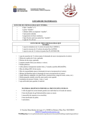C/ Escritor Mesa Benítez de Lugo nº 4, 38300 La Orotava Tfno./Fax: 922330019
38003537@gobiernodecanarias.org
WebBlog:http://www2.gobiernodecanarias.org/educacion/clicescuela20/edublogs/ceipdominguezalfonso/
LISTADO DE MATERIALES:
ESTUCHE DE CREMALLERAS QUE TENDRÁ:
- 4 lápiz “staedler” nº 2
- 2 goma “staedler”.
- 1 afilador doble con depósito “staedler”.
- 1 tijera punta redonda.
- 2 pegamentos de barra medianos.
- 1 lápiz bicolor azul-rojo punta fina “staedler”.
- 1 regla de 18 a 20 cm
ESTUCHE DE TRES CREMALLERAS QUE
TENDRÁ:
- 1 caja de rotuladores de 12 colores de punta fina CARIOCA.
- 1 caja de creyones de 12 colores de punta fina ALPINO.
- 1 caja de ceras de 12 colores de punta fina PLASTIDECOR.
- 1 caja de acuarelas de 12 colores (para el alumnado de nueva incorporación al centro).
- 1 libreta de cuadros de 4 mm. apaisada.
- 2 libretas de dos rayas, apaisada.
- 2 carpetas tamaño folio (con elástico o velcro)
- 5 fundas plásticas.
- 1 sobre plástico transparente tamaño folio y 3 tamaño cuartilla (RELIGIÓN).
- 1 Bloc de dibujo DIN A4 de resorte.
- 1 Bloc de manualidades (para el alumnado de nueva incorporación al centro).
- 1 Bloque de Plastilina (para el alumnado de nueva incorporación al centro).
- 1 Juego didáctico adaptado a la edad (Puzle, construcciones, juego de mesa, cartas, etc.).
- 1 libreta pequeña, tamaño octavilla, para usarla como agenda.
- 2 rotuladores de pizarra Veleda, 1 rojo y 1 azul.
- 1 caja archivador para guardar el material.
MATERIAL HIGIÉNICO INDIVIDUAL PREVENCIÓN COVID-19:
- 1 rollo de papel de cocina tamaño grande (uso individual en el lavado de manos).
- 1 bote dosificador de gel hidroalcohólico (para su mesa).
- 1 mascarilla (de repuesto en su mochila).
- 1 bote dosificador de jabón.
- 1 auriculares.
 
