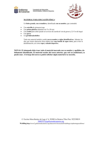 C/ Escritor Mesa Benítez de Lugo nº 4, 38300 La Orotava Tfno./Fax: 922330019
38003537@gobiernodecanarias.org
WebBlog:http://www2.gobiernodecanarias.org/educacion/clicescuela20/edublogs/ceipdominguezalfonso/
MATERIAL PARA EDUCACIÓN FÍSICA:
Un bolso grande, con cremallera, identificado con su nombre, que contendrá:
 Una esterilla de gimnasia/yoga
 Una pelota plástica (diámetro de 15 a 20 cm)
 Una comba para saltar (puede ser un trozo de cuerda de 1cm de grosor y 2,5-3 m de largo)
 Una gorra
 Un gel hidroalcohólico
Todo este material también vendrá con su nombre o siglas identificativas. Además, los
días que tienen educación física deben traer una botella de agua extra, para evitar la
deshidratación, así como ropa y calzado deportivo.
NOTAS: El alumnado debe traer todo el material marcado con su nombre y apellidos, de-
bidamente identificado. El material escolar del curso anterior, que esté en condiciones, se
puede usar. A lo largo del curso se podrá solicitar algún material si se necesita.
 