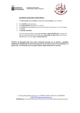 C/ Escritor Mesa Benítez de Lugo nº 4, 38300 La Orotava Tfno./Fax: 922330019
38003537@gobiernodecanarias.org
WebBlog:http://www2.gobiernodecanarias.org/educacion/clicescuela20/edublogs/ceipdominguezalfonso/
MATERIAL PARA EDUCACIÓN FÍSICA:
Un bolso grande, con cremallera, identificado con su nombre, que contendrá:
 Una esterilla de gimnasia/yoga
 Una pelota plástica (diámetro de 15 a 20 cm)
 Una comba para saltar (puede ser un trozo de cuerda de 1cm de grosor y 2,5-3 m de largo)
 Una gorra
 Un gel hidroalcohólico
Todo este material también vendrá con su nombre o siglas identificativas. Además, los
días que tienen educación física deben traer una botella de agua extra, para evitar la
deshidratación, así como ropa y calzado deportivo.
NOTAS: El alumnado debe traer todo el material marcado con su nombre y apellidos,
debidamente identificado. El material escolar del curso anterior, que esté en condiciones, se
puede usar. A lo largo del curso se podrá solicitar algún material si se necesita.
 