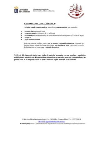 C/ Escritor Mesa Benítez de Lugo nº 4, 38300 La Orotava Tfno./Fax: 922330019
38003537@gobiernodecanarias.org
WebBlog:http://www2.gobiernodecanarias.org/educacion/clicescuela20/edublogs/ceipdominguezalfonso/
MATERIAL PARA EDUCACIÓN FÍSICA:
Un bolso grande, con cremallera, identificado con su nombre, que contendrá:
 Una esterilla de gimnasia/yoga
 Una pelota plástica (diámetro de 15 a 20 cm)
 Una comba para saltar (puede ser un trozo de cuerda de 1cm de grosor y 2,5-3 m de largo)
 Una gorra
 Un gel hidroalcohólico
Todo este material también vendrá con su nombre o siglas identificativas. Además, los
días que tienen educación física deben traer una botella de agua extra, para evitar la
deshidratación, así como ropa y calzado deportivo.
NOTAS: El alumnado debe traer todo el material marcado con su nombre y apellidos,
debidamente identificado. El material escolar del curso anterior, que esté en condiciones, se
puede usar. A lo largo del curso se podrá solicitar algún material si se necesita.
 