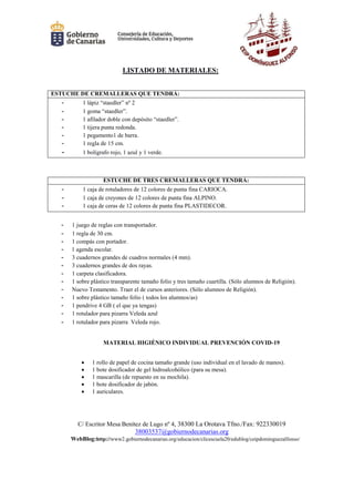C/ Escritor Mesa Benítez de Lugo nº 4, 38300 La Orotava Tfno./Fax: 922330019
38003537@gobiernodecanarias.org
WebBlog:http://www2.gobiernodecanarias.org/educacion/clicescuela20/edublog/ceipdominguezalfonso/
LISTADO DE MATERIALES:
ESTUCHE DE CREMALLERAS QUE TENDRÁ:
- 1 lápiz “staedler” nº 2
- 1 goma “staedler”.
- 1 afilador doble con depósito “staedler”.
- 1 tijera punta redonda.
- 1 pegamento1 de barra.
- 1 regla de 15 cm.
- 1 bolígrafo rojo, 1 azul y 1 verde.
ESTUCHE DE TRES CREMALLERAS QUE TENDRÁ:
- 1 caja de rotuladores de 12 colores de punta fina CARIOCA.
- 1 caja de creyones de 12 colores de punta fina ALPINO.
- 1 caja de ceras de 12 colores de punta fina PLASTIDECOR.
- 1 juego de reglas con transportador.
- 1 regla de 30 cm.
- 1 compás con portador.
- 1 agenda escolar.
- 3 cuadernos grandes de cuadros normales (4 mm).
- 3 cuadernos grandes de dos rayas.
- 1 carpeta clasificadora.
- 1 sobre plástico transparente tamaño folio y tres tamaño cuartilla. (Sólo alumnos de Religión).
- Nuevo Testamento. Traer el de cursos anteriores. (Sólo alumnos de Religión).
- 1 sobre plástico tamaño folio ( todos los alumnos/as)
- 1 pendrive 4 GB ( el que ya tengas)
- 1 rotulador para pizarra Veleda azul
- 1 rotulador para pizarra Veleda rojo.
MATERIAL HIGIÉNICO INDIVIDUAL PREVENCIÓN COVID-19
 1 rollo de papel de cocina tamaño grande (uso individual en el lavado de manos).
 1 bote dosificador de gel hidroalcohólico (para su mesa).
 1 mascarilla (de repuesto en su mochila).
 1 bote dosificador de jabón.
 1 auriculares.
 