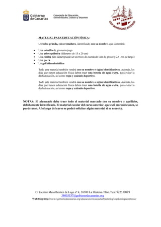 C/ Escritor Mesa Benítez de Lugo nº 4, 38300 La Orotava Tfno./Fax: 922330019
38003537@gobiernodecanarias.org
WebBlog:http://www2.gobiernodecanarias.org/educacion/clicescuela20/edublog/ceipdominguezalfonso/
MATERIAL PARA EDUCACIÓN FÍSICA:
Un bolso grande, con cremallera, identificado con su nombre, que contendrá:
 Una esterilla de gimnasia/yoga
 Una pelota plástica (diámetro de 15 a 20 cm)
 Una comba para saltar (puede ser un trozo de cuerda de 1cm de grosor y 2,5-3 m de largo)
 Una gorra
 Un gel hidroalcohólico
Todo este material también vendrá con su nombre o siglas identificativas. Además, los
días que tienen educación física deben traer una botella de agua extra, para evitar la
deshidratación, así como ropa y calzado deportivo.
Todo este material también vendrá con su nombre o siglas identificativas. Además, los
días que tienen educación física deben traer una botella de agua extra, para evitar la
deshidratación, así como ropa y calzado deportivo.
NOTAS: El alumnado debe traer todo el material marcado con su nombre y apellidos,
debidamente identificado. El material escolar del curso anterior, que esté en condiciones, se
puede usar. A lo largo del curso se podrá solicitar algún material si se necesita.
 