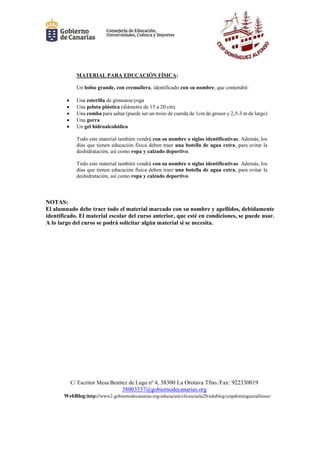 C/ Escritor Mesa Benítez de Lugo nº 4, 38300 La Orotava Tfno./Fax: 922330019
38003537@gobiernodecanarias.org
WebBlog:http://www2.gobiernodecanarias.org/educacion/clicescuela20/edublog/ceipdominguezalfonso/
MATERIAL PARA EDUCACIÓN FÍSICA:
Un bolso grande, con cremallera, identificado con su nombre, que contendrá:
 Una esterilla de gimnasia/yoga
 Una pelota plástica (diámetro de 15 a 20 cm)
 Una comba para saltar (puede ser un trozo de cuerda de 1cm de grosor y 2,5-3 m de largo)
 Una gorra
 Un gel hidroalcohólico
Todo este material también vendrá con su nombre o siglas identificativas. Además, los
días que tienen educación física deben traer una botella de agua extra, para evitar la
deshidratación, así como ropa y calzado deportivo.
Todo este material también vendrá con su nombre o siglas identificativas. Además, los
días que tienen educación física deben traer una botella de agua extra, para evitar la
deshidratación, así como ropa y calzado deportivo.
NOTAS:
El alumnado debe traer todo el material marcado con su nombre y apellidos, debidamente
identificado. El material escolar del curso anterior, que esté en condiciones, se puede usar.
A lo largo del curso se podrá solicitar algún material si se necesita.
 