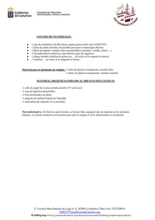 C/ Escritor Mesa Benítez de Lugo nº 4, 38300 La Orotava Tfno./Fax: 922330019
38003537@gobiernodecanarias.org
WebBlog:http://www2.gobiernodecanarias.org/educacion/clicescuela20/edublog/ceipdominguezalfonso/
LISTADO DE MATERIALES:
● 1 caja de rotuladores de 12 colores, punta gruesa turbo maxi (GIOTTO).
● 1 tijera de punta redonda con pestaña para que se mantengan abiertas.
● 1 block de papeles variados para manualidades (cartulina. celofán, charol…)
● 3 encuadernadores plásticos, tipo fastener para dos agujeros.
● 1 pliego tamaño cartulina de goma eva… (el color se lo asignará la tutora).
● 1 cartulina …(el color se lo asignará la tutora).
Material para el alumnado de religión: 1 sobre de plástico transparente, tamaño folio.
3 sobres de plástico transparente, tamaño cuartilla.
MATERIAL HIGIÉNICO INDIVIDUAL PREVENCIÓN COVID-19:
-1 rollo de papel de cocina tamaño grande (375 servicios).
-1 caja de pañuelos desechables.
-1 bote dosificador de jabón.
-1 paquete de toallitas higiénicas húmedas
-1 mascarilla (de repuesto en su mochila)
Nota informativa: Al final de cada trimestre, si hiciera falta cualquier tipo de material se les solicitará.
Además, se solicita contacten con la tutora para que les asigne el color mencionado en el material
 