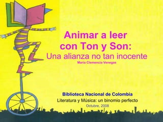 Animar a leer  con Ton y Son:   Una alianza no tan inocente María Clemencia Venegas Biblioteca Nacional de Colombia Literatura y Música: un binomio perfecto Octubre, 2008 