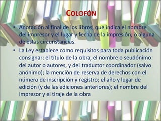 COLOFÓN
• Anotación al final de los libros, que indica el nombre
  del impresor y el lugar y fecha de la impresión, o alguna
  de estas circunstancias.
• La Ley establece como requisitos para toda publicación
  consignar: el título de la obra, el nombre o seudónimo
  del autor o autores, y del traductor coordinador (salvo
  anónimo); la mención de reserva de derechos con el
  número de inscripción y registro; el año y lugar de
  edición (y de las ediciones anteriores); el nombre del
  impresor y el tiraje de la obra
 