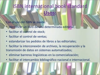 ISBN international book standard
                   Usos:
Con el uso del ISBN se puede:
• identificar un libro de una determinada editorial;
• facilitar el control de stock;
• facilitar el control de ventas;
• estandarizar los pedidos de libros a las editoriales;
• facilitar la interconexión de archivos, la recuperación y la
transmisión de datos en sistemas automatizados;
• eliminar barreras lingüísticas en la comercialización;
• facilitar el intercambio bibliográfico nacional e internacional.
 