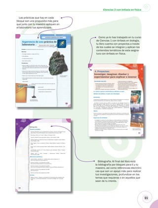11
Ciencias 2 con énfasis en física
Bibliografía: Al final del libro está
la bibliografía por bloques para ti y tu
maestro, así como referencias electróni-
cas que son un apoyo más para realizar
tus investigaciones, profundizar en los
temas que requieras o en aquellos que
sean de tu interés.
119
Las fuerzas La explicación de los cambios
Propósito: Comprobar la interacción entre dos imanes.
Materiales:
• Una regla de plástico o madera de 30 cm.
• Cinta adhesiva.
• Un trozo de hilo de 20 cm.
• Dos imanes de barra.
Procedimiento:
• Coloca la regla en la orilla de la mesa, de tal manera que una
mitad de la regla quede sobre la mesa y la otra mitad sobresalga
por la orilla. Fija la parte que queda sobre la mesa con la cinta
adhesiva.
• Amarra por la mitad uno de los imanes con el hilo; fija a la regla
el otro extremo del hilo con la cinta adhesiva, de tal manera que
el imán quede suspendido en el aire.
• Espera unos minutos hasta que el imán deje de girar.
• Acerca progresivamente el extremo del otro imán a uno de los polos del imán
suspendido.
¿Qué sucede?
• Ahora, acerca el mismo extremo del imán al otro polo del
imán suspendido.
¿Qué sucede?
¿A qué se deben los resultados obtenidos?
• Esquematiza tus observaciones.
Fig. 2.41 Recuerda que el
imán debe girar libremente.
Fig. 2.40 La magnetita es
un mineral de hierro.
Sugerencia de una práctica de
laboratorio Interacción entre imanes
l i áil d
2.40.40 eessFigFig. 2. 22 LaLa mamagnegnetittita ea e0 La magnetita e
ininereunu mimii raral dde he ierierro.ro.r
• Ahora, acerca• Ahora, acer
imán suspendido.imámán suspendido.
Fig. 2.41 Recuerda que eRe
imán debe girar libremene
215
Manifestaciones de la
estructura interna
de la materia
Introducción
La generación de energía eléctrica en la Comisión Federal de Electricidad (CFE) se realiza en
centrales hidroeléctricas, termoeléctricas, eólicas (viento) y nucleares.
Al finalizar el mes de marzo de 2006, la CFE contó con una capacidad efectiva ins-
talada para generar energía eléctrica de 45 651.76 megawatts (MW), de los cua-
les 8 245.90 MW son de productores independientes (termoeléctricas); 10 284.98
MW son de hidroeléctricas; 22 194.33 MW corresponden a las termoeléctricas de
CFE; 2 600 MW a carboeléctricas; 959.50 MW a geotermoeléctricas; 1 364.88 MW
a la nucleoeléctrica, y 2.18 MW a la eoloeléctrica.
Objetivo
Conocer la manera en que se genera la energía eléctrica utilizada en tu comunidad, ade-
más de reflexionar y establecer recomendaciones para ahorrar electricidad en la escuela
y el hogar.
Sugerencias de actividades
• Investiguen la manera en la que se origina la corriente eléctrica en el ámbito ató-
mico (mediante el movimiento de electrones) y realicen un modelo para explicarlo.
• De las formas anteriormente citadas de generación de energía eléctrica, investi-
guen cuál genera la energía que llega a sus hogares.
• De igual manera investiguen si existe alguna planta generadora de la Comi-
sión Federal de Electricidad en su comunidad para organizar una visita a la misma.
• Busquen fotos de diversas plantas de generación de electricidad y elaboren un
collage para presentarlo en un periódico mural.
• Busquen en diversos medios, incluyendo la Internet, formas de ahorro de energía
eléctrica en el hogar.
Fig. 4.41 La electricidad se
genera de diversas maneras.
4. Proyectos:
Investigar, imaginar, diseñar y
experimentar para explicar o innovar
Aprendizajes esperados
•Explicar algunos fenómenos naturales y descri-
bir el funcionamiento básico de aplicaciones
tecnológicas con base en el modelo atómico
de la materia y en el comportamiento de los
electrones.
•Seleccionar y analizar información de diferentes
medios para apoyar la investigación.
•Comunicar por medios escritos, orales y gráficos
los resultados obtenidos en los proyectos.
•Analizar críticamente los beneficios y perjuicios
de los desarrollos científico y tecnológico en el
ambiente y en la sociedad.
•Valorar las implicaciones de la tecnología en los
estilos actuales de vida.
Fig 4 41 La electricidad se
4.1. ¿Cómo se genera la electricidad que utilizamos en casa?
(Ámbitos: del ambiente y la salud y de la tecnología)
Bibliografía
Las prácticas que hay en cada
bloque son una propuesta más para
que junto con tu maestro apliquen en
el laboratorio tus aprendizajes.
Como ya lo has trabajado en tu curso
de Ciencias 1 con énfasis en biología,
tu libro cuenta con proyectos a través
de los cuales se integran y aplican los
contenidos temáticos de esta asigna-
tura con énfasis en física.
 