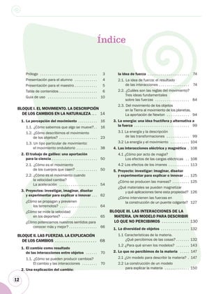 12
Prólogo . . . . . . . . . . . . . . . . . . . . . . . . . . . . . . 3
Presentación para el alumno . . . . . . . . . . . . 4
Presentación para el maestro . . . . . . . . . . . . 5
Tabla de contenidos . . . . . . . . . . . . . . . . . . . . 6
Guía de uso . . . . . . . . . . . . . . . . . . . . . . . . . . 10
BLOQUE I. EL MOVIMIENTO. LA DESCRIPCIÓN
DE LOS CAMBIOS EN LA NATURALEZA .. . 14
1. La percepción del movimiento . . . . . . . . . . 16
1.1. ¿Cómo sabemos que algo se mueve?. . 16
1.2. ¿Cómo describimos el movimiento
de los objetos? . . . . . . . . . . . . . . . . . . . . 23
1.3. Un tipo particular de movimiento:
el movimiento ondulatorio . . . . . . . . . . . 38
2. El trabajo de galileo: una aportación
para la ciencia . . . . . . . . . . . . . . . . . . . . . . . . 50
2.1. ¿Cómo es el movimiento
de los cuerpos que caen? . . . . . . . . . . . 50
2.2. ¿Cómo es el movimiento cuando
la velocidad cambia?
La aceleración . . . . . . . . . . . . . . . . . . . . 54
3. Proyectos: investigar, imaginar, diseñar
y experimentar para explicar o innovar . . . 62
¿Cómo se propagan y previenen
los terremotos? . . . . . . . . . . . . . . . . . . . . 64
¿Cómo se mide la velocidad
en los deportes? . . . . . . . . . . . . . . . . . . . 65
¿Cómo potenciamos nuestros sentidos para
conocer más y mejor? . . . . . . . . . . . . . . . 66
BLOQUE II. LAS FUERZAS. LA EXPLICACIÓN
DE LOS CAMBIOS . . . . . . . . . . . . . . . . . . . . 68
1. El cambio como resultado
de las interacciones entre objetos . . . . . . 70
1.1. ¿Cómo se pueden producir cambios?
El cambio y las interacciones . . . . . . . . 70
2. Una explicación del cambio:
Índice
la idea de fuerza . . . . . . . . . . . . . . . . . . . . . . 74
2.1. La idea de fuerza: el resultado
de las interacciones . . . . . . . . . . . . . . . . 74
2.2. ¿Cuáles son las reglas del movimiento?
Tres ideas fundamentales
sobre las fuerzas . . . . . . . . . . . . . . . . . . 84
2.3. Del movimiento de los objetos
en la Tierra al movimiento de los planetas.
La aportación de Newton . . . . . . . . . . . . 94
3. La energía: una idea fructífera y alternativa a
la fuerza . . . . . . . . . . . . . . . . . . . . . . . . . . . . . 99
3.1 La energía y la descripción
de las transformaciones . . . . . . . . . . . . 99
3.2 La energía y el movimiento . . . . . . . . . . 104
4. Las interacciones eléctrica y magnética . 108
4.1 ¿Cómo por acto de magia?
Los efectos de las cargas eléctricas . . 108
4.2 Los efectos de los imanes . . . . . . . . . . . 113
5. Proyecto: investigar: imaginar, diseñar
y experimentar para explicar o innovar . . . 125
¿Cómo se producen las mareas? . . . . . . . . . 125
¿Qué materiales se pueden magnetizar
y qué aplicaciones tiene esta propiedad? 126
¿Cómo intervienen las fuerzas en
la construcción de un puente colgante? 127
BLOQUE III. LAS INTERACCIONES DE LA
MATERIA. UN MODELO PARA DESCRIBIR
LO QUE NO PERCIBIMOS . . . . . . . . . . . . . 130
1. La diversidad de objetos . . . . . . . . . . . . . . . 132
1.1 Características de la materia.
¿Qué percibimos de las cosas? . . . . . . . 132
1.2 ¿Para qué sirven los modelos? . . . . . . . 143
2. Lo que no percibimos de la materia . . . . . 147
2.1 ¿Un modelo para describir la materia? . 147
2.2 La construcción de un modelo
para explicar la materia . . . . . . . . . . . . . 150
 