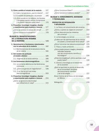 13
Ciencias 2 con énfasis en física
3. Cómo cambia el estado de la materia . . . . 157
3.1 Calor y temperatura, ¿son lo mismo? . . 157
3.2 El modelo de partículas y la presión . . . 166
3.3 ¿Qué sucede en los sólidos, los líquidos
y los gases cuando varía su temperatura
y la presión ejercida sobre ellos? . . . . . 170
4. Proyectos: investigar: imaginar, diseñar
y experimentar para explicar o innovar . . . 177
¿Cómo se predice el estado del clima? . . . . 177
¿Cómo funciona el submarino? . . . . . . . . . . 178
BLOQUE IV. MANIFESTACIONES
DE LA ESTRUCTURA INTERNA
DE LA MATERIA . . . . . . . . . . . . . . . . . . . . . 180
1. Aproximación a fenómenos relacionados
con la naturaleza de la materia . . . . . . . . . 182
1.1 Manifestaciones de la estructura interna
de la materia . . . . . . . . . . . . . . . . . . . . . . . 182
2. Del modelo de partícula
al modelo atómico . . . . . . . . . . . . . . . . . . . . 189
2.1. Orígenes de la teoría atómica . . . . . . . . 189
3. Los fenómenos electromagnéticos . . . . . . 194
3.1. La corriente eléctrica en los fenómenos
cotidianos . . . . . . . . . . . . . . . . . . . . . . . . 194
3.2. ¿Cómo se genera el magnetismo? . . . . 199
3.3. ¡Y se hizo la luz! Las ondas
electromagnéticas . . . . . . . . . . . . . . . . . 203
4. Proyectos: investigar: imaginar, diseñar
y experimentar para explicar o innovar . . . 215
¿Cómo se genera la electricidad
que utilizamos en casa? . . . . . . . . . . . . 215
¿Cómo funciona el láser? . . . . . . . . . . . . . . . 216
¿Cómo funciona el teléfono celular? . . . . . . 217
BLOQUE V. CONOCIMIENTO, SOCIEDAD
Y TECNOLOGÍA . . . . . . . . . . . . . . . . . . . . . . 218
PROYECTOS DE INTEGRACIÓN
Y APLICACIÓN: . . . . . . . . . . . . . . . . . . . . . . . . 220
1. La física y el conocimiento del universo.
¿Cómo y cuándo se originó el universo? . . . 220
¿Cómo descubrimos los misterios
del universo? . . . . . . . . . . . . . . . . . . . . . 222
2. La tecnología y la ciencia . . . . . . . . . . . . . 224
¿Cuáles son las aportaciones de la ciencia
al cuidado y conservación de la salud? . 224
¿Cómo funcionan las telecomunicaciones? 225
3. Física y medio ambiente . . . . . . . . . . . . . . 226
¿Cómo puedo prevenir riesgos y desastres
naturales haciendo
uso del conocimiento científico y
tecnológico? . . . . . . . . . . . . . . . . . . . . . . 226
¿Crisis de energéticos? ¿Cómo participo y qué
puedo hacer? . . . . . . . . . . . . . . . . . . . . . . 226
4. Ciencia y tecnología en el desarrollo
de la sociedad . . . . . . . . . . . . . . . . . . . . 227
¿Qué ha aportado la ciencia al desarrollo
de la humanidad? (ámbitos:
del conocimiento científico
y de la tecnología) . . . . . . . . . . . . . . . . . . 227
Breve historia de la física y la tecnología
en México . . . . . . . . . . . . . . . . . . . . . . . . 228
Bibliografía . . . . . . . . . . . . . . . . . . . . . . . . . . . 230
 