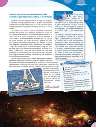 El movimiento
Observa una noche
el cielo despe-
jado. Detente por un
momento a ver las estre-
llas; fíjate en una en especial, la que más
te guste. Después de una hora, vuelve
a mirar esa misma estrella y contesta
las preguntas: ¿la estrella permaneció
en el mismo lugar?, ¿a qué crees que se
debe?
Los objetos y personas que te rodean,
¿se mantienen siempre en el mismo
lugar?, ¿por qué crees que pasa esto?
Al caminar por la calle reconocemos
cuando se mueven los automóviles, las
motocicletas, los camiones, las personas
y los aviones; pero, ¿las casas también
se mueven? ¿Piensas que hay cosas que
se mueven y cosas que aparentemente
no? ¿Cómo se produce el movimiento?
Para percibir el cambio de lugar de los
objetos de las preguntas anteriores, ¿qué
sentido usaste?
bserva
el cie
do. Deten
mento a v
llas; fíjate en una en
t t D é d
jad
mom
Nuestra percepción de los fenómenos de la
naturaleza por medio del cambio y el movimiento
Lee las preguntas, reﬂexiona y
responde:
¿Qué es el movimiento?
¿Cómo sabes que algo se mueve?
¿El tiempo tiene que ver con el
movimiento?
¿y la posición?
Después de considerar estos últimos
elementos, tal vez quieras modificar
la respuesta a la primera pregunta.
Responde nuevamente ¿qué es el
movimiento?
ee las preguntas, reﬂexiona y
responde:
Q é es el movimiento?
?
17
Percibimos que los objetos cambian de lugar con respecto
a nosotros, por lo que decimos que se mueven. Los sentidos
nos permiten obtener información de lo que nos rodea y esto
nos permite analizar y comprender mejor el mundo en el que
vivimos.
Los objetos que están a nuestro alrededor también se
mueven, aun cuando no lo parezcan, puesto que lo que hay
en nuestro planeta se está moviendo alrededor del eje de la
Tierra, que da la vuelta completa en 24 horas. Además, la
Tierra se está moviendo también alrededor del Sol, y el Sol
se mueve alrededor del centro de nuestra galaxia, que tam-
bién está en movimiento. Cabe pensar que ustedes se hagan
una pregunta, ¿el Universo estará moviéndose con respecto
a algo? Aún no se conoce la respuesta a esta pregunta, pero
tal vez si alguno de ustedes decide integrarse al mundo de la
física, lo descubrirá. Y para que esto te quede más claro, ana-
lizaremos los movimientos más sencillos que mejor conoces,
para luego reflexionar sobre los componentes que conforman
lo que llamamos movimiento.
¿Sabías que en el interior de tu cuerpo algunos de tus órganos
se mueven de manera constante? ¡Así es! Por ejemplo, el corazón
se contrae y se expande incesantemente para hacer circular la sangre.
Muchos de los cambios que ocurren en el interior de tu cuerpo son per-
ceptibles, otros no. Incluso, algunos pueden ser controlados por ti; por
ejemplo, el parpadeo y
la respiración son cam-
bios en los órganos o
partes de tu cuerpo
que son perceptibles
y que en ciertas cir-
cunstancias puedes
controlar.
Fig. 1.2 La mecánica estudia
el movimiento de todos los
cuerpos.
 