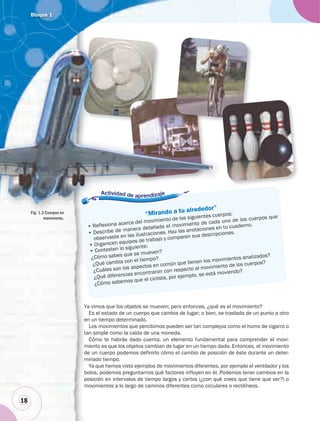 Bloque 1
18
Es el estado de un cuerpo que cambia de lugar; o bien, se traslada de un punto a otro
en un tiempo determinado.
Los movimientos que percibimos pueden ser tan complejos como el humo de cigarro o
tan simple como la caída de una moneda.
Cómo te habrás dado cuenta, un elemento fundamental para comprender el movi-
miento es que los objetos cambian de lugar en un tiempo dado. Entonces, el movimiento
de un cuerpo podemos definirlo cómo el cambio de posición de éste durante un deter-
minado tiempo.
Ya que hemos visto ejemplos de movimientos diferentes, por ejemplo el ventilador y los
bolos, podemos preguntarnos qué factores influyen en él. Podemos tener cambios en la
posición en intervalos de tiempo largos y cortos (¿con qué crees que tiene que ver?) o
movimientos a lo largo de caminos diferentes como circulares o rectilíneos.
“Mirando a tu alrededor”
• Reflexiona acerca del movimiento de los siguientes cuerpos:
• Describe de manera detallada el movimiento de cada uno de los cuerpos que
observaste en las ilustraciones. Haz las anotaciones en tu cuaderno.
• Organicen equipos de trabajo y comparen sus descripciones.
• Contesten lo siguiente:
¿Cómo sabes que se mueven?
¿Qué cambia con el tiempo?
¿Cuáles son los aspectos en común que tienen los movimientos analizados?
¿Qué diferencias encontraron con respecto al movimiento de los cuerpos?
¿Cómo sabemos que el ciclista, por ejemplo, se está moviendo?
“Mirando a tu alrededor”
i to de los siguientes cuerpo
Ya vimos que los objetos se mueven; pero entonces, ¿qué es el movimiento?
Fig. 1.3 Cuerpos en
movimiento.
 