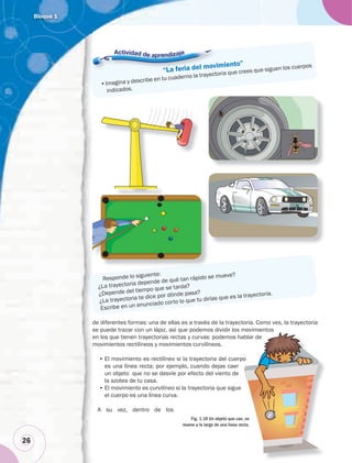 Bloque 1
26
de diferentes formas: una de ellas es a través de la trayectoria. Como ves, la trayectoria
se puede trazar con un lápiz, así que podemos dividir los movimientos
en los que tienen trayectorias rectas y curvas: podemos hablar de
movimientos rectilíneos y movimientos curvilíneos.
• El movimiento es rectilíneo si la trayectoria del cuerpo
es una línea recta; por ejemplo, cuando dejas caer
un objeto que no se desvíe por efecto del viento de
la azotea de tu casa.
• El movimiento es curvilíneo si la trayectoria que sigue
el cuerpo es una línea curva.
A su vez, dentro de los
blar de
o
Fig. 1.18 Un objeto que cae, se
mueve a lo largo de una línea recta.
“La feria del movimiento”
•Imagina y describe en tu cuaderno la trayectoria que crees que siguen los cuerpos
indicados.
Responde lo siguiente:
¿La trayectoria depende de qué tan rápido se mueve?
¿Depende del tiempo que se tarda?
¿La trayectoria te dice por dónde pasa?
Escribe en un enunciado corto lo que tu dirías que es la trayectoria.
“La feria del movim
•Imagina y describe en tu cuaderno la trayectori
 