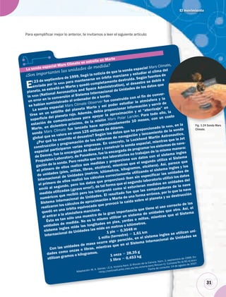El movimiento
31
Para ejemplificar mejor lo anterior, te invitamos a leer el siguiente artículo:
313
¿Son importantes las unidades de medida?
El 23 de septiembre de 1999, llegó la noticia de que la sonda espacial Mars Climate,
enviada por la NASA para mantenerse en órbita marciana y estudiar el clima del
planeta, se estrelló en Marte y quedó completamente destruida. Según fuentes de
la NASA (National Aeronautics and Space Administration), el desastre se debió a
un error en la conversión al Sistema Internacional de Unidades de los datos que
se habían suministrado al ordenador de a bordo.
La sonda espacial Mars Climate Observer fue construida con el fin de conver-
tirse en un satélite del planeta Marte y así poder estudiar la atmósfera y la
superficie del planeta rojo. Además, debía proporcionar información y servir de
estación de comunicaciones para apoyar la aproximación y el “aterrizaje” en
Marte, en diciembre próximo, de la misión Mars Polar Lander. Para todo ello, la
sonda Mars Climate fue lanzada hace aproximadamente 10 meses, con un costo
global que se valora en unos 125 millones de dólares.
¿Por qué ha ocurrido el desastre? Según los datos que ha proporcionado la NASA, en la
construcción y programación de los sistemas de navegación y lanzamiento de la sonda
espacial participaron varias empresas. En concreto, la Lockheed Martin Astronautics,
de Denver, fue la encargada de diseñar y construir la sonda espacial, mientras que la Jet
Propulsion Laboratory, de Pasadena, fue la encargada de programar los sistemas de nave-
gación de la sonda. Pero resulta que los dos laboratorios no trabajan de la misma manera:
el primero de ellos realiza sus medidas y proporciona sus datos con el sistema ingles
de unidades (pies, millas, libras, etcétera), mientras que el segundo utiliza el Sistema
Internacional de Unidades (metros, kilómetros, kilogramos, etcétera). Así, parece que
el primero de ellos realizó los cálculos correctamente utilizando el sistema ingles y los
envió al segundo, pero los datos que proporcionó iban sin especificar las unidades de
medida utilizadas (¡grave error!), de tal forma que el segundo laboratorio utilizó los datos
numéricos que recibió pero los interpretó como si estuvieran medidos en unidades del
Sistema Internacional de Unidades. El resultado fue que las computadoras de la nave
realizaron los cálculos de aproximación a Marte de una forma errónea, por lo que la nave
quedó en una órbita equivocada que provocó la caída sobre el planeta y su destrucción
al entrar a la atmósfera marciana.
Ésta es tan sólo una muestra de la gran importancia que tiene el uso correcto de las
unidades de medida. No es lo mismo utilizar un sistema de unidades que otro. Así, el
sistema ingles mide las longitudes en pies, yardas o millas, mientras que el Sistema
Internacional de Unidades las mide en metros o kilómetros.
1 pie ϭ 0,3048 m
1 milla (terrestre) ϭ 1,61 km
Con las unidades de masa ocurre algo parecido, en el sistema ingles se utilizan uni-
dades como onzas o libras, mientras que en el Sistema Internacional de Unidades se
utilizan gramos o kilogramos.
1 onza ϭ 28,35 g
1 libra ϭ 0,453 kg
La sonda espacial Mars Climate se estrella en Marte
Adaptación: M. A. Gómez. I.E.S. Victoria Kent. El Rincón de la Ciencia. Núm. 2, septiembre de 1999. En:
<http://centros5.pntic.mec.es/ies.victoria.kent/Rincon-C/ Curiosid/Rc-6/RC-6.htm>
Fecha de consulta: 14 de agosto de 2007.
te,
n
la
osto
n la Fig. 1.24 Sonda Mars
Climate.
 