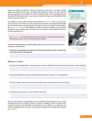 1¡Upss, se movió!
27
1Describamos el movimiento
Supón que viajas en autobús a Oaxaca. De pronto, te levantas y vas hacia el baño,
¿quién se mueve? Para los que van dentro del autobús te mueves tú, pero para los
que están parados en la carretera, se mueve el autobús. ¡Ah!, pero recuerda que en ese
momento la Tierra gira sobre su eje y que, al mismo tiempo, gira alrededor del Sol,
entonces ¿quién se mueve?
En realidad se mueve todo, sólo que el movimiento es relativo; esto es, que los cuer­
pos se mueven en relación con otros. Dicho de otra manera, la descripción del estado
de movimiento de un cuerpo depende del lugar en que se encuentre el observador y
del sistema de referencia. Este sistema consiste en un punto u objeto (o un conjunto
de objetos) que consideramos como fijos. De esta manera, nuestra definición de mo­
vimiento quedaría así:
La clave es...
•	Marco de referencia y
trayectoria. Unidades y
medidas de longitud y tiempo.
Figura 1.11  ¿Qué se mueve con
respecto a qué?
Reflexiona y contesta.
•	 ¿Por qué en la antigüedad se creía que lo que se movía alrededor de la Tierra era el Sol, la Luna y otras estrellas?
•	 Si estuvieras parado en la Luna, ¿la Tierra parecería estar en reposo o en movimiento?
•	 ¿Por qué cuando viajas en auto parece que todo lo que está afuera se mueve hacia atrás?
•	 Un poste que no se mueve, ¿está en reposo? ¿Por qué?
En la sección anterior comprendiste que en el análisis del movimiento de un cuerpo
no basta con decir si es rápido o lento. Lo mejor es medirlo. ¿Cómo se mide el mo­
vimiento? Veamos. Para describir el movimiento de un objeto no es suficiente con
medir su desplazamiento ni trazar su trayectoria; también es necesario decir cuál fue
su velocidad.
El movimiento es el cambio de posición de un cuerpo en relación con un sistema
de referencia, que se da en cierto intervalo de tiempo.
Si estuvieras tranquilamente sentado podrías suponer que no estás en movimiento; sin
embargo, ¿será esto cierto?
•	 Menciona tres ejemplos de sistemas de referencia desde los cuales se pueda ob-
servar que estás en movimiento.
 
