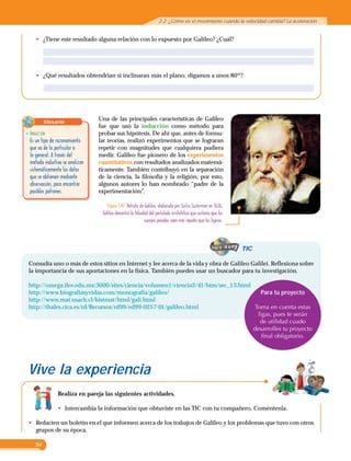 56
Consulta uno o más de estos sitios en Internet y lee acerca de la vida y obra de Galileo Galilei. Reflexiona sobre
la importancia de sus aportaciones en la física. También puedes usar un buscador para tu investigación.
http://omega.ilce.edu.mx:3000/sites/ciencia/volumen1/ciencia2/41/htm/sec_13.html
http://www.biografiasyvidas.com/monografia/galileo/
http://www.mat.usach.cl/histmat/html/gali.html
http://thales.cica.es/rd/Recursos/rd99/ed99-0257-01/galileo.html
TIC
Realiza en pareja las siguientes actividades.
•	 Intercambia la información que obtuviste en las TIC con tu compañero. Coméntenla.
•	 Redacten un boletín en el que informen acerca de los trabajos de Galileo y los problemas que tuvo con otros
grupos de su época.
Una de las principales características de Galileo
fue que usó la inducción como método para
probar sus hipótesis. De ahí que, antes de formu-
lar teorías, realizó experimentos que se lograran
repetir con magnitudes que cualquiera pudiera
medir. Galileo fue pionero de los experimentos
cuantitativos con resultados analizados matemá-
ticamente. También contribuyó en la separación
de la ciencia, la filosofía y la religión; por esto,
algunos autores lo han nombrado “padre de la
experimentación”.
•	 ¿Tiene este resultado alguna relación con lo expuesto por Galileo? ¿Cuál?
•	 ¿Qué resultados obtendrían si inclinaran más el plano, digamos a unos 80º?
Figura 1.45  Retrato de Galileo, elaborado por Justus Susterman en 1636.
Galileo demostró la falsedad del postulado aristotélico que sostenía que los
cuerpos pesados caen más rápidos que los ligeros.
Glosario
•	Inducción
	 Es un tipo de razonamiento
que va de lo particular a
lo general. A través del
método inductivo se analizan
sistemáticamente los datos
que se obtienen mediante
observación, para encontrar
posibles patrones.
Para tu proyecto
Toma en cuenta estas
ligas, pues te serán
de utilidad cuado
desarrolles tu proyecto
final obligatorio.
Vive la experiencia
2.2  ¿Cómo es el movimiento cuando la velocidad cambia? La aceleración
 