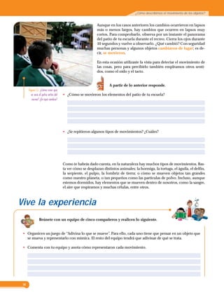 16
¿Cómo describimos el movimiento de los objetos?
Aunque en los casos anteriores los cambios ocurrieron en lapsos
más o menos largos, hay cambios que ocurren en lapsos muy
cortos. Para comprobarlo, observa por un instante el panorama
del patio de tu escuela durante el recreo. Cierra los ojos durante
10 segundos y vuelve a observarlo. ¿Qué cambió? Con seguridad
muchas personas y algunos objetos cambiaron de lugar; es de­
cir, se movieron.
En esta ocasión utilizaste la vista para detectar el movimiento de
las cosas, pero para percibirlo también empleamos otros senti­
dos, como el oído y el tacto.
A partir de lo anterior responde.
•	 ¿Cómo se movieron los elementos del patio de tu escuela?
•	 ¿Se repitieron algunos tipos de movimientos? ¿Cuáles?
Figura 1.3  ¿Cómo crees que
se veia el patio antes del
recreo? ¿En qué cambio?
Vive la experiencia
Reúnete con un equipo de cinco compañeros y realicen lo siguiente.
•	 Organicen un juego de “Adivina lo que se mueve”. Para ello, cada uno tiene que pensar en un objeto que
se mueva y representarlo con mímica. El resto del equipo tendrá que adivinar de qué se trata.
•	 Comenta con tu equipo y anota cómo representaron cada movimiento.
Como te habrás dado cuenta, en la naturaleza hay muchos tipos de movimientos. Bas­
ta ver cómo se desplazan distintos animales: la hormiga, la tortuga, el águila, el delfín,
la serpiente, el pulpo, la lombriz de tierra; o cómo se mueven objetos tan grandes
como nuestro planeta, o tan pequeños como las partículas de polvo. Incluso, aunque
estemos dormidos, hay elementos que se mueven dentro de nosotros, como la sangre,
el aire que respiramos y muchas células, entre otros.
 