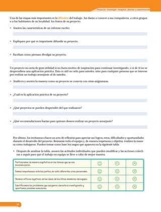 74
Proyecto. Investigar: imaginar, diseñar y experimentar
Una de las etapas más importantes es la difusión del trabajo. Así darán a conocer a sus compañeros, a otros grupos
o a los habitantes de su localidad, los frutos de su proyecto.
•	 Anoten las características de un informe escrito.
•	 Expliquen por qué es importante difundir su proyecto.
•	 Escriban cómo piensan divulgar su proyecto.
Un proyecto no sería de gran utilidad si no fuera motivo de inspiración para continuar investigando, o si de él no se
desprendiera una aplicación práctica. Esto es útil no sólo para ustedes, sino para cualquier persona que se interese
por realizar un trabajo semejante al de ustedes.
•	 Analicen y anoten la manera como su proyecto se conecta con otras asignaturas.
•	 ¿Cuál es la aplicación práctica de su proyecto?
•	 ¿Qué proyectos se pueden desprender del que realizaron?
•	 ¿Qué recomendaciones harían para quienes deseen realizar un proyecto semejante?
Por último, los invitamos a hacer un acto de reflexión para apreciar sus logros, retos, dificultades y oportunidades
durante el desarrollo del proyecto. Reúnanse todo el equipo y, de manera respetuosa y objetiva, evalúen la mane-
ra como trabajaron. Pueden tomar como base los rasgos que aparecen en la siguiente tabla
•		 Después de analizar la tabla, anoten las actitudes individuales que pueden modificar y las acciones colecti-
vas a seguir para que el trabajo en equipo se lleve a cabo de mejor manera.
Participamos de manera equitativa en las tareas que se nos
encomendaron.
Fuimos respetuosos ante los puntos de vista diferentes a los personales.
Hicimos críticas objetivas de las ideas de los otros miembros del equipo.
Identificamos los problemas que surgieron durante la investigación y
aportamos posibles soluciones.
 