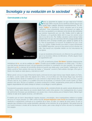 18
¿Cómo describimos el movimiento de los objetos?
Tecnología y su evolución en la sociedad
Correteando a la luz
¿Cómo se determinó la rapidez con que viaja la luz? Al inicio
del siglo XVII la mayoría de los científicos estaba segura que
la luz podía viajar cualquier distancia instantáneamente. Sin em-
bargo, Galileo no opinaba lo mismo, pensaba que la luz tenía
“velocidad”. Para comprobarlo, tomó una lámpara con rejillas, le
dio otra a su ayudante y se colocaron en la cima de dos montañas
que estaban separadas por una milla. Galileo abrió la rejilla de
su lámpara y el ayudante debía abrir la suya tan pronto como
viera la luz de la otra. Así, Galileo calcularía cuánto tiempo había
pasado antes de que uno viera la luz del otro y luego podría dividir
la distancia entre el tiempo medido para calcular la rapidez de la
luz. Pero el experimento no funcionó. El problema fue que, al ser
la luz muy rápida, Galileo tendría que medir un lapso aproximado
de 0.000005 segundos, que es lo que tarda la luz en recorrer una
milla. Este tiempo era imposible medirlo con los instrumentos de
esa época.
Lo que se necesitaba entonces era una distancia muy grande para
que la luz recorriera millones de kilómetros. ¿Podría alguien hacer
un experimento así?
En 1675, el astrónomo danés Ole Rømer realizaba observaciones
meticulosas de Io, uno de los satélites de Júpiter. Él sabía que el satélite completaba una órbita cada 1.76 días y
que este tiempo siempre era igual, así que esperaba pronosticar su movimiento con gran precisión. Sin embargo,
descubrió que Io no siempre se encontraba donde se suponía que debía estar, pues parecía “adelantarse” en su
órbita cuando la Tierra estaba más cerca de Júpiter, y “atrasarse” cuando la Tierra estaba más lejos. ¿Por qué or-
bitaría más rápido en cierta época y más lento en otra?
Rømer pensó: si la luz no viaja infinitamente rápido, entonces le toma algún tiempo viajar desde Júpiter a la Tierra.
En efecto, cuando Júpiter está más alejado de la Tierra, a la luz le lleva aún más tiempo llegar aquí, de forma
que Rømer estaba viendo en realidad la luz que comenzó a viajar tiempo atrás, algo así como una hora y quince
minutos, esto es, vio a Júpiter y a su satélite como eran en el pasado. Lo contrario ocurría cuando Júpiter y la Tierra
estaban más cerca. Así que, en realidad, no estaba cambiando su órbita; simplemente parecía estar en diferentes
lugares dependiendo de cuánto tiempo le tomara a su luz llegar a nuestro planeta.
Conociendo la aparente variación en el ritmo de la órbita de Io y estando al tanto de cuánto varía la distancia entre
la Tierra y Júpiter (esta distancia se conocía desde hacía cuatro años gracias a las investigaciones de un grupo
de astrónomos franceses que establecieron una escala más o menos precisa para el Sistema Solar), Rømer logró
estimar el valor de la rapidez de la luz: 225 000 km/s.
A medida que se fueron desarrollando mejores equipos y tecnologías, otros investigadores midieron la rapidez
de la luz con mayor precisión. En 1849, el físico francés Armand Hippolyte Louis Fizeau fue el primero en medirla
mediante un experimento confinado en la superficie de la Tierra, es decir, sin valerse de otros astros. Él creó un
aparato que consistía en dos ruedas dentadas colocadas en los extremos de un eje giratorio. Hizo pasar la luz de
una fuente luminosa a través de los dientes de las ruedas, pero antes alargó el camino de esta luz empleando
tres espejos.
 
