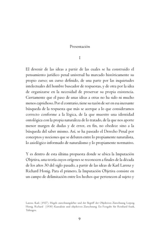 P        r       e        s       e        n        t       a        c       i       ó        n




                                      Presentación

                                               I

El devenir de las ideas a partir de las cuales se ha construido el
pensamiento jurídico penal universal ha marcado históricamente su
propio curso; un curso definido, de una parte por las inquietudes
intelectuales del hombre buscador de respuestas, y de otra por la idea
de organizarse en la necesidad de preservar su propia existencia.
Ciertamente que el paso de unas ideas a otras no ha sido ni mucho
menos caprichoso. Por el contrario, tiene su razón de ser en esa incesante
búsqueda de la respuesta que más se acerque a lo que consideramos
correcto conforme a la lógica, de la que muestre una identidad
ontológica con la propia naturaleza de lo tratado, de la que nos aporte
menor margen de dudas y de error, en fin, no obedece sino a la
búsqueda del saber mismo. Así, se ha paseado el Derecho Penal por
conceptos y nociones que se debaten entre lo propiamente naturalista,
lo axiológico informado de naturalismo y lo propiamente normativo.

Y es dentro de esta última propuesta donde se ubica la Imputación
Objetiva, una teoría cuyos orígenes se reconocen a finales de la década
de los años 30 del siglo pasado, a partir de las ideas de Karl Larenz y
Richard Honig. Para el primero, la Imputación Objetiva consiste en
un campo de delimitación entre los hechos que pertenecen al sujeto y




Larenz, Karl. (1927). Hegels zurechnungslehre und der Begriff der Objektiven Zurechnung Leipzig.
Honig, Richard (1930) Kausalität und objektiven Zurechnung. En Festgabe für Reinhard frank,
Tubingen.


                                               9
 
