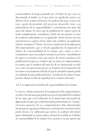 I m p u t a c i ó n   O b j e t i v a     y   D o g m á t i c a   P e n a l




correspondiente al riesgo permitido por el hecho de que -una vez
determinado el ámbito en el que existe un significado unívoco no
delictivo de la conducta del autor- la conducta del autor, como se ha
visto, queda desvinculada del posterior desarrollo lesivo con
independencia de la cognoscibilidad o conocimiento por parte del
autor del mismo. Es decir, que la prohibición de regreso opera de
modo completamente contrafáctico. Dicho de otra manera, se trata
de conductas ambivalentes en su significado -desde el punto de vista
natural-externo- respecto de las cuales cabe establecer un significado
objetivo vinculante. Y frente a la tercera institución de la imputación
del comportamiento, que se aborda seguidamente, la imputación al
ámbito de responsabilidad de la víctima -que, como se verá a
continuación, opera en un plano sistemático posterior-, la prohibición
de regreso se presenta como una especie de reverso: mientras en la
prohibición de regreso se establece que no existe un comportamiento
en común, que la conducta del autor ha de ser interpretada en todo
caso como una aportación inocua, en el ámbito de la imputación de
la víctima es precisamente el hecho de que la actividad conjunta pueda
ser atribuida al responsable preferente -el titular de los bienes- lo que
permite afirmar la falta de tipicidad de la conducta del autor.

4.2.3. La imputación al ámbito de responsabilidad de la víctima

La tercera y última institución de la imputación del comportamiento
se refiere a la relevancia que puede tener para la tipicidad de la conducta
de un sujeto que en la realización de la misma haya intervenido de
algún modo el sujeto que resulta lesionado posteriormente, la “víctima”
(al menos aparente) de ese comportamiento. Bajo determinadas
circunstancias, que pasan a delinearse a continuación, esta intervención
puede afectar a la calificación que merece la conducta del primer
sujeto, eliminando su carácter típico, al entrar lo sucedido en el ámbito
de responsabilidad de la víctima. Esta cuestión es la que quizás más



                                    101
 