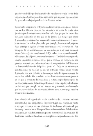 M    a   n    u   e   l      C   a    n    c   i   o     M    e   l   i   á




producción bibliográfica ha motivado en relación con la teoría de la
imputación objetiva, y, en todo caso, es la que mayores repercusiones
ha generado en la jurisprudencia de diversos países.

Realizando una primera ordenación del material de casos, puede decirse
que en los últimos tiempos han atraído la atención de la doctrina
jurídico-penal en este contexto sobre todo dos grupos de casos. Por
un lado, supuestos en los que en la génesis del riesgo que acaba
lesionando a la víctima han intervenido tanto la víctima como el autor.
A este respecto, se han planteado, por ejemplo, los casos en los que se
hace entrega a alguien de una determinada cosa o sustancia -por
ejemplo, de un medicamento, de una máquina o de una sustancia
estupefaciente (como en el caso nº 2.5.)-, y el receptor resulta lesionado
al hacer uso del objeto o consumir la sustancia. También han despertado
mucho interés los supuestos en los que se produce un contagio de una
persona a otra de una enfermedad mortal -en particular, del Síndrome
de Inmunodeficiencia Adquirida (caso nº 2.6.)- o las numerosas
constelaciones de casos en las que en el tráfico rodado quien resulta
lesionado por una colisión se ha comportado de alguna manera de
modo descuidado. Por otro lado, se han debatido numerosos supuestos
en los que la conducta descuidada de la víctima se produce después de
un comportamiento del autor que lesiona o pone en peligro los bienes
de ésta. Así, por ejemplo, en los casos en los que una víctima lesionada
por un ataque doloso del autor descuida sus heridas o se niega a recibir
tratamiento médico.

Para abordar el significado de la conducta de la víctima en este
contexto, hay que preguntarse, en primer lugar, qué relevancia puede
tener que precisamente sea el titular de los bienes afectados el que
intervenga junto al autor. Porque sólo cuando sea esa la cualidad decisiva
estaremos, en realidad, ante un supuesto específico de intervención de
la víctima; ya se ha señalado en los ejemplos correspondientes a las dos



                                     102
 