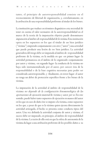 M    a   n   u    e   l     C    a    n    c   i   o    M    e   l   i   á




tanto, el principio de autorresponsabilidad consiste en el
reconocimiento de libertad de organización, y, correlativamente, en
la atribución de una responsabilidad preferente al titular de los bienes.

La institución que traduce en términos dogmáticos esta necesidad de
tener en cuenta el valor normativo de la autorresponsabilidad en el
marco de la teoría de la imputación objetiva puede denominarse
imputación al ámbito de responsabilidad de la víctima. Esta institución
opera en los supuestos en los que el titular de un bien jurídico
(“víctima”) emprende conjuntamente con otro (“autor”) una actividad
que puede producir una lesión de ese bien jurídico. La actividad
generadora del riesgo debe ser imputada al ámbito de responsabilidad
preferente de la víctima, en la medida en que -en primer lugar- la
actividad permanezca en el ámbito de lo organizado conjuntamente
por autor y víctima, -en segundo lugar- la conducta de la víctima no
haya sido instrumentalizada por el autor, por carecer ésta de la
responsabilidad o de la base cognitiva necesarias para poder ser
considerada autorresponsable, y -finalmente, en tercer lugar- el autor
no tenga un deber de protección específico frente a los bienes de la
víctima.

La imputación de la actividad al ámbito de responsabilidad de la
víctima no depende de la configuración fenomenológica de las
aportaciones de ejecución material de víctima y autor per se. En este
sentido, puede haber tanto supuestos de ejecución en manos del autor
en los que en caso de daño éste se impute a la víctima, como supuestos
en los que, a pesar de que es la víctima quien ejecuta directamente la
actividad arriesgada, el hecho se presenta como conducta típica del
autor. Una vez definida la actividad conjunta de autor y víctima, el
suceso debe ser imputado, en principio, al ámbito de responsabilidad
de la víctima. La razón de ello está en que la esfera de autonomía de la
víctima da lugar a una atribución preferente de los posibles daños a su



                                     104
 