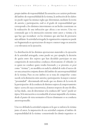 I m p u t a c i ó n   O b j e t i v a     y   D o g m á t i c a   P e n a l




propio ámbito de responsabilidad. En atención a ese carácter preferente
del ámbito de responsabilidad de la víctima, la atribución de los daños
no puede seguir las mismas reglas que determinan, mediante la teoría
de autoría y participación, cuál es el grado de responsabilidad que
corresponde a los distintos intervinientes en un hecho consistente en
la realización de una infracción que afecta a un tercero. Una vez
constatada que es la interacción existente entre autor y víctima a la
que hay que reconducir -en los términos que aún han de precisarse
más adelante- la actividad arriesgada, la organización conjunta no puede
ser fragmentada en aportaciones de mayor o menor rango en atención
a su relevancia en la ejecución.

La distribución de las distintas aportaciones materiales a la ejecución
de la actividad arriesgada, como puede ser, por ejemplo, la decisión
de quién entre dos sujetos que han decidido participar en una
competición de motocicletas conduzca efectivamente el vehículo (si
es quien no conduce quien resulta lesionado y se presenta ex post
como “víctima”), no modifica en nada la calidad de todo el suceso de
ser una actuación conjunta dentro del ámbito de autorresponsabilidad
de la víctima. Pues en este ámbito no se trata de comprobar -como
sucede en la distinción entre autoría y participación- la mayor o menor
“proximidad” -determinada del modo que sea dentro de la teoría de
la participación- de la conducta de distintos sujetos al comportamiento
típico -acerca de cuya concurrencia, al menos respecto de uno de ellos,
no hay duda-, sino de determinar si la conducta del “autor” puede ser
típica. Si la interacción es reconducible al actuar imputable a la víctima,
desde el punto de vista normativo el factor dominante es su conducta
autorresponsable.

Una vez definida la actividad conjunta en la que se embarca la víctima
junto al autor, la imputación de esa actividad conjunta al ámbito de
responsabilidad de la víctima -concurriendo los demás requisitos- se



                                    105
 