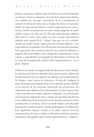 M    a   n    u   e   l      C   a    n    c   i   o     M    e   l   i   á




produce en términos objetivos. Que esto deba ser así viene determinado
no sólo por el marco sistemático, la teoría de la imputación objetiva,
sino también por un rasgo característico de las constelaciones en
cuestión: la interacción entre autor y víctima. En efecto, en el presente
ámbito el riesgo para los bienes es creado conjuntamente por autor y
víctima. Desde esta perspectiva, no tiene sentido preguntar de modo
aislado respecto de cada uno de ellos qué representación subjetiva
debe tener el “autor” para poder ser autor, ni qué representación
subjetiva cabe requerir de la “víctima” para que no se la considere
víctima en sentido estricto -sujeto pasivo de un hecho delictivo-, sino
responsable de sus pérdidas. Pues el horizonte relevante para considerar
hasta qué punto estas cuestiones merecen una respuesta afirmativa o
negativa sólo puede hallarse en lo configurado conjuntamente, en este
sentido -y coincidiendo con el significado del término en el marco de
la teoría de la imputación objetiva (del comportamiento)-, en un
plano objetivo.

Dicho de otro modo, en ninguna de las dos direcciones (autor-víctima)
la cuestión puede hacerse depender de la representación subjetiva de
los intervinientes. Esto no significa, sin embargo, que la representación
de víctima y autor carezca de relevancia a la hora de configurar el
marco de la actuación conjunta. Esta, por el contrario, quedará definida
en la mayoría de las ocasiones incluyendo las perspectivas, las
representaciones subjetivas de los intervinientes. Lo que se quiere decir
es que no pueden ser los datos subjetivos “desnudos”, no introducidos
en la actuación conjunta de autor y víctima, los que deban decidir una
u otra calificación. Pues de acuerdo con la estructura interactiva de las
constelaciones en cuestión, sólo de un modo relativo, introduciendo
la perspectiva común de autor y víctima, puede llegarse a la calificación.
Este significado objetivo, situado en un plano superior al de las
representaciones de autor y víctima, se determina conforme a patrones
normativos: sólo aquellos aspectos de la organización son “conjuntos”



                                     106
 