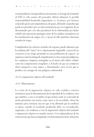 M    a   n    u   e   l      C    a    n    c   i   o     M    e   l   i   á




correspondiente a la imprudencia inconsciente: si el riesgo de transmitir
el VIH es sólo asunto del portador, deberá afirmarse la posible
responsabilidad homicidio imprudente (o, al menos, por lesiones
corporales graves por imprudencia) de quien, debiendo sospechar que
puede ser portador (por su vida sexual previa; por ser originario de un
determinado país con alta prevalencia de la enfermedad; por haber
sufrido una operación quirúrgica antes de los análisis sistemáticos en
las transfusiones de sangre, etc.), a pesar de ello mantiene relaciones
sexuales de riesgo.

Cumpliéndose los criterios acabados de exponer, puede afirmarse que
la conducta del “autor” no es objetivamente imputable -a pesar de no
concurrir ni un riesgo permitido ni una prohibición de regreso- en
supuestos como la entrega de estupefacientes u otras sustancias peligrosas,
las conductas conjuntas arriesgadas en el marco del tráfico rodado,
como las competiciones irregulares o el hecho de que un conductor
ebrio transporte a otro sujeto, o determinados casos en los que se
produce un contagio de una peligrosa enfermedad.

4.3. La imputación objetiva del resultado

4.3.1. Planteamiento

La teoría de la imputación objetiva no sólo establece criterios
normativos para la determinación de la tipicidad de la conducta, sino
que también -y este es el ámbito al que incluso suele ser conectada de
modo prioritario esta teoría, como antes se ha recordado- ofrece las
máximas para constatar, una vez que se ha afirmado que la conducta
es típica, cuándo el resultado producido debe ser reconducido,
imputado, a la conducta: es ésta la imputación objetiva del resultado
o imputación objetiva en sentido estricto. Con independencia de las
controversias que han acompañado a la determinación de las relaciones



                                      108
 