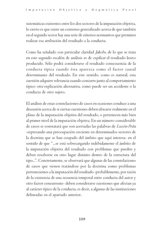 I m p u t a c i ó n   O b j e t i v a     y   D o g m á t i c a   P e n a l




sistemáticas existentes entre los dos sectores de la imputación objetiva,
lo cierto es que existe un consenso generalizado acerca de que también
en el segundo sector hay una serie de criterios normativos que permiten
realizar esa atribución del resultado a la conducta.

Como ha señalado con particular claridad Jakobs, de lo que se trata
en este segundo escalón de análisis es de explicar el resultado lesivo
producido. Sólo podrá considerarse el resultado consecuencia de la
conducta típica cuando ésta aparezca como el factor causal
determinante del resultado. En este sentido, como es natural, esta
cuestión adquiere relevancia cuando concurre junto al comportamiento
típico otra explicación alternativa, como puede ser un accidente o la
conducta de otro sujeto.

El análisis de estas constelaciones de casos en ocasiones conduce a una
discusión acerca de si ciertas cuestiones deben ubicarse realmente en el
plano de la imputación objetiva del resultado, o pertenecen más bien
al primer nivel de la imputación objetiva. En un número considerable
de casos se constatará que son acertadas las palabras de Luzón Peña
-expresando una preocupación creciente en determinados sectores de
la doctrina que se han ocupado del ámbito que aquí interesa- en el
sentido de que “...se está sobrecargando indebidamente el ámbito de
la imputación objetiva del resultado con problemas que pueden y
deben resolverse en otro lugar distinto dentro de la estructura del
tipo...”. Concretamente, se observará que algunas de las constelaciones
de casos que vienen tratándose por la doctrina como problemas
pertenecientes a la imputación del resultado -probablemente, por razón
de la existencia de una secuencia temporal entre conducta del autor y
otro factor concurrente- deben considerarse cuestiones que afectan ya
al carácter típico de la conducta, es decir, a algunas de las instituciones
delineadas en el apartado anterior.




                                    109
 
