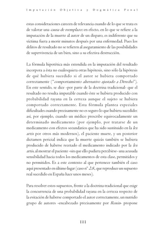 I m p u t a c i ó n   O b j e t i v a     y   D o g m á t i c a   P e n a l




estas consideraciones carecen de relevancia cuando de lo que se trata es
de valorar una causa de reemplazo: en efecto, en lo que se refiere a la
imputación de la muerte al autor de un disparo, es indiferente que su
víctima fuera a morir minutos después por una enfermedad. Pues los
delitos de resultado no se refieren al aseguramiento de las posibilidades
de supervivencia de un bien, sino a su efectiva destrucción.

La fórmula hipotética más extendida en la imputación del resultado
incorpora a ésta no cualesquiera otras hipótesis, sino sólo la hipótesis
de qué hubiera sucedido si el autor se hubiera comportado
correctamente (“comportamiento alternativo ajustado a Derecho”).
En este sentido, se dice -por parte de la doctrina tradicional- que el
resultado no resulta imputable cuando éste se hubiera producido con
probabilidad rayana en la certeza aunque el sujeto se hubiera
comportado correctamente. Esta fórmula plantea especiales
dificultades cuando precisamente no es seguro lo que hubiera sucedido:
así, por ejemplo, cuando un médico prescribe equivocadamente un
determinado medicamento (por ejemplo, por tratarse de un
medicamento con efectos secundarios que ha sido sustituido en la lex
artis por otros más modernos), el paciente muere, y un posterior
dictamen pericial indica que la muerte quizás también se hubiera
producido de haberse recetado el medicamento indicado por la lex
artis, al mostrar el paciente -sin que ello pudiera percibirse- una acusada
sensibilidad hacia todos los medicamentos de esta clase, permitidos y
no permitidos. Es a este contexto al que pertenece también el caso
aquí presentado en último lugar (caso nº 2.8., que reproduce un supuesto
real sucedido en España hace unos meses).

Para resolver estos supuestos, frente a la doctrina tradicional que exige
la concurrencia de una probabilidad rayana en la certeza respecto de
la evitación de haberse comportado el autor correctamente, un nutrido
grupo de autores -encabezado precisamente por Roxin- propone



                                    111
 