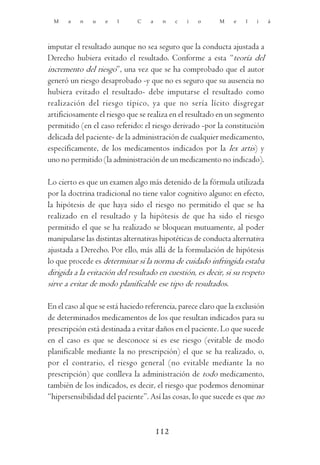 M    a   n   u   e    l      C   a    n    c   i   o     M    e   l   i     á




imputar el resultado aunque no sea seguro que la conducta ajustada a
Derecho hubiera evitado el resultado. Conforme a esta “teoría del
incremento del riesgo”, una vez que se ha comprobado que el autor
generó un riesgo desaprobado -y que no es seguro que su ausencia no
hubiera evitado el resultado- debe imputarse el resultado como
realización del riesgo típico, ya que no sería lícito disgregar
artificiosamente el riesgo que se realiza en el resultado en un segmento
permitido (en el caso referido: el riesgo derivado -por la constitución
delicada del paciente- de la administración de cualquier medicamento,
específicamente, de los medicamentos indicados por la lex artis) y
uno no permitido (la administración de un medicamento no indicado).

Lo cierto es que un examen algo más detenido de la fórmula utilizada
por la doctrina tradicional no tiene valor cognitivo alguno: en efecto,
la hipótesis de que haya sido el riesgo no permitido el que se ha
realizado en el resultado y la hipótesis de que ha sido el riesgo
permitido el que se ha realizado se bloquean mutuamente, al poder
manipularse las distintas alternativas hipotéticas de conducta alternativa
ajustada a Derecho. Por ello, más allá de la formulación de hipótesis
lo que procede es determinar si la norma de cuidado infringida estaba
dirigida a la evitación del resultado en cuestión, es decir, si su respeto
sirve a evitar de modo planificable ese tipo de resultados.

En el caso al que se está haciedo referencia, parece claro que la exclusión
de determinados medicamentos de los que resultan indicados para su
prescripción está destinada a evitar daños en el paciente. Lo que sucede
en el caso es que se desconoce si es ese riesgo (evitable de modo
planificable mediante la no prescripción) el que se ha realizado, o,
por el contrario, el riesgo general (no evitable mediante la no
prescripción) que conlleva la administración de todo medicamento,
también de los indicados, es decir, el riesgo que podemos denominar
“hipersensibilidad del paciente”. Así las cosas, lo que sucede es que no



                                       112
 