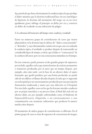 I m p u t a c i ó n    O b j e t i v a     y   D o g m á t i c a    P e n a l




hay prueba de que fuera efectivamente la conducta típica la que produjo
el daño: mientras que la doctrina tradicional hace un uso tautológico
de hipótesis, la doctrina del incremento del riesgo cae en un error
igualmente grave: infringe el principio in dubio pro reo y convierte
un delito de resultado en una infracción de peligro.

b. La relevancia del transcurso del tiempo entre conducta y resultado

Existe un numeroso grupo de constelaciones de casos que vienen
planteándose en la doctrina bajo la rúbrica de “daños consecuenciales”
o “derivados” y cuyo denominador común está en que, una vez realizada
la conducta típica, el resultado se produce después de transcurrido un
considerable lapso de tiempo, es decir, que el daño es “consecuencia” de
la conducta del autor, pero no una consecuencia inmediata en el tiempo.

En este contexto, puede pensarse en dos grandes grupos de supuestos:
por un lado, aquellos en los que existen lesiones de carácter permanente
o transitorio producidas por el autor que un tiempo después -por
ejemplo, años más tarde- son la base de un ulterior daño: el sujeto
lesionado, que quedó paralítico por una lesión producida, no puede
salir de un edificio en llamas décadas después; la niña que es ingresada
en un hospital por un envenenamiento producido por una prescipción
farmacéutica inadecuada y muere por una infección en el hospital.
Por otro lado, aquellos casos en los que las lesiones iniciales conducen
por su propia naturaleza a un proceso lento al final del cual está un
ulterior daño: así, por ejemplo, enfermedades como el Síndrome de
Inmunodeficiencia Adquirida, o un envenenamiento o una
contaminación con sustancias radioactivas que producen la muerte
muchos años después.

El tratamiento de ambos grupos de constelaciones es diferente. En el
primer grupo de casos se trata de supuestos de concurrencia de riesgos;



                                     113
 