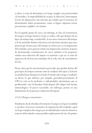 M    a   n    u   e   l      C   a    n    c   i   o     M    e   l   i   á




es decir, se trata de determinar si el riesgo surgido con posterioridad
(el incendio y la imposibilidad de escapar, la infección) interrumpen
el nexo de imputación. Tan sólo hay que señalar que la existencia de
determinados daños permanentes, como es lógico, imponen ciertas
precauciones exigibles a la víctima.

En el segundo grupo de casos, sin embargo, no hay tal concurrencia
de riesgos: el riesgo inicial es el que se realiza, sólo que después de un
lapso de tiempo muy considerable. A este mero transcurso del tiempo
se le ha atribuído distinta relevancia en la doctrina; mientras que unos
piensan que el mero paso del tiempo no afecta per se a la imputación
del resultado, otros quieren excluir esta imputación, al menos respecto
de determinadas constelaciones de casos; también se ha propuesto
estimar una reducción del injusto en atención a que no se trata de
supuestos de destrucción inmediata de la vida, sino de acortamiento
de ésta.

Parece claro que los inconvenientes procesales que puedan derivar del
gran lapso de tiempo existente entre la conducta del sujeto y la lesión
no pueden hacer desaparecer sin más el vínculo entre riesgo y resultado:
en efecto, lo que atribuye, por ejemplo, gravedad precisamente al
VIH no está en las molestias o enfermedades oportunistas que va
produciendo, sino el desenlace final después del colapso del sistema
inmunológico. Sí parece razonable, sin embargo, pensar en una
disminución de la pena por reducción del injusto.

4.3.2.2. Riesgos concurrentes

Finalmente, ha de abordarse brevemente el campo en el que en realidad
se produce el proceso normativo de imputación del resultado: aquel
en el que compiten dos riesgos por ser identificados como los decisivos
respecto del resultado, como posibles explicaciones de éste. En primer



                                     114
 