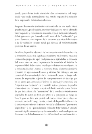 I m p u t a c i ó n   O b j e t i v a    y   D o g m á t i c a   P e n a l




penal-, parte de un inicio vinculado a las características del riesgo
inicial y que resulta potencialmente más estricto respecto de la exclusión
de la imputación del resultado al autor.

Respecto de estas dos tendencias -caracterizadas de este modo sólo a
grandes rasgos-, puede decirse, en primer lugar, que no parece adecuado
hacer depender la constatación -realizada ex post- de la materialización
del riesgo creada por la conducta del autor de la “calificación” que
pueda llevarse a cabo respecto de la conducta posterior de la víctima
o de la valoración jurídico-penal que merezca el comportamiento
posterior de un tercero.

En efecto, la posible relevancia de las características de la conducta de
la víctima en cuanto a su significado normativo ha de tenerse en cuenta
-como se ha propuesto aquí- en el plano de la tipicidad de la conducta
del autor -en su caso, imputando lo sucedido al ámbito de
responsabilidad de la víctima y excluyendo la imputación objetiva de
la conducta del autor-, cuando la existencia de una interacción convierta
el suceso en algo común de autor y víctima. Sin embargo, una vez
constatada la relevancia típica de la conducta del autor, o, lo que es lo
mismo, la imputación objetiva del comportamiento de éste -ya que
en los casos que ahora son de interés no existe, por definición, una
“organización conjunta” en el sentido antes expuesto-, la posible
relevancia de una conducta posterior de la víctima sólo puede derivar
de que ésta afecte a la “emanación” de la conducta objetivamente
imputable del autor, es decir, que afecte a la dimensión de riesgo de
ésta. Y para verificar esa posible relevancia, como parece claro, es
necesario partir del riesgo creado, es decir, de la posible influencia de
la conducta posterior en el mismo, y no de la calificación -”gravemente
imprudente” o no- que merezca la conducta de la víctima. Y mutatis
mutandis rige lo mismo respecto de una conducta inadecuada posterior
de un tercero; dicho brevemente: la calificación de su conducta afecta,



                                   117
 