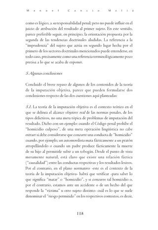 M    a   n   u   e   l      C   a    n    c   i   o    M    e   l   i   á




como es lógico, a su responsabilidad penal; pero no puede influir en el
juicio de atribución del resultado al primer sujeto. En este sentido,
parece preferible seguir, en principio, la orientación propuesta por la
segunda de las tendencias doctrinales aludidas. La referencia a la
“imprudencia” del sujeto que actúa en segundo lugar hecha por el
primero de los sectores doctrinales mencionados puede entenderse, en
todo caso, precisamente como una referencia terminológicamente poco
precisa a lo que se acaba de exponer.

5. Algunas conclusiones

Concluido el breve repaso de algunos de los contenidos de la teoría
de la imputación objetiva, parece que pueden formularse dos
conclusiones respecto de las dos cuestiones aquí planteadas:

5.1. La teoría de la imputación objetiva es el contexto teórico en el
que se delinea el alcance objetivo real de las normas penales, de los
tipos delictivos, no una mera tópica de problemas de imputación del
resultado. Dicho con un ejemplo: cuando el Código penal prohíbe el
“homicidio culposo”, de una mera operación lingüística no cabe
extraer si debe considerarse que concurre una conducta de “homicidio”
cuando, por ejemplo, un automovilista mata fácticamente a un peatón
atropellándolo o cuando un padre produce fácticamente la muerte
de su hijo al permitirle subir a un tobogán. Desde el punto de vista
meramente natural, está claro que existe una relación fáctica
(“causalidad”) entre las conductas respectivas y los resultados lesivos.
Por el contrario, en el plano normativo -este es el contexto de la
teoría de la imputación objetiva- habrá que verificar -para saber lo
que significa “matar” o “homicidio”, y si concurre tal homicidio o,
por el contrario, estamos ante un accidente o de un hecho del que
responde la “víctima” u otro sujeto distinto- cuál es lo que se suele
denominar el “riesgo permitido” en los respectivos contextos, es decir,



                                    118
 