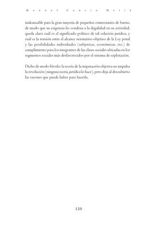 M    a   n   u    e   l     C    a    n    c   i   o    M    e   l   i   á




inalcanzable para la gran mayoría de pequeños comerciantes de barrio,
de modo que su exigencia les condena a la ilegalidad en su actividad,
queda claro cuál es el significado político de tal solución jurídica, y
cuál es la tensión entre el alcance normativo-objetivo de la Ley penal
y las posibilidades individuales (subjetivas, económicas, etc.) de
cumplimiento para los integrantes de las clases sociales ubicadas en los
segmentos sociales más desfavorecidos por el sistema de explotación.

Dicho de modo frívolo: la teoría de la imputación objetiva no impulsa
la revolución (ninguna teoría jurídica lo hace), pero deja al descubierto
las razones que puede haber para hacerla.




                                     120
 