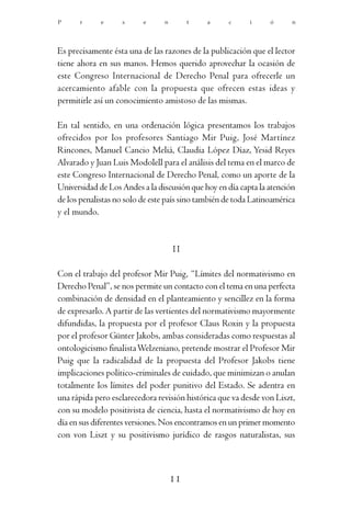 P     r      e     s      e     n        t    a     c      i     ó      n




Es precisamente ésta una de las razones de la publicación que el lector
tiene ahora en sus manos. Hemos querido aprovechar la ocasión de
este Congreso Internacional de Derecho Penal para ofrecerle un
acercamiento afable con la propuesta que ofrecen estas ideas y
permitirle así un conocimiento amistoso de las mismas.

En tal sentido, en una ordenación lógica presentamos los trabajos
ofrecidos por los profesores Santiago Mir Puig, José Martínez
Rincones, Manuel Cancio Meliá, Claudia López Díaz, Yesid Reyes
Alvarado y Juan Luis Modolell para el análisis del tema en el marco de
este Congreso Internacional de Derecho Penal, como un aporte de la
Universidad de Los Andes a la discusión que hoy en día capta la atención
de los penalistas no solo de este país sino también de toda Latinoamérica
y el mundo.


                                    II

Con el trabajo del profesor Mir Puig, “Límites del normativismo en
Derecho Penal”, se nos permite un contacto con el tema en una perfecta
combinación de densidad en el planteamiento y sencillez en la forma
de expresarlo. A partir de las vertientes del normativismo mayormente
difundidas, la propuesta por el profesor Claus Roxin y la propuesta
por el profesor Günter Jakobs, ambas consideradas como respuestas al
ontologicismo finalista Welzeniano, pretende mostrar el Profesor Mir
Puig que la radicalidad de la propuesta del Profesor Jakobs tiene
implicaciones político-criminales de cuidado, que minimizan o anulan
totalmente los límites del poder punitivo del Estado. Se adentra en
una rápida pero esclarecedora revisión histórica que va desde von Liszt,
con su modelo positivista de ciencia, hasta el normativismo de hoy en
día en sus diferentes versiones. Nos encontramos en un primer momento
con von Liszt y su positivismo jurídico de rasgos naturalistas, sus



                                    11
 