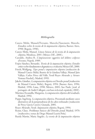 I m p u t a c i ó n   O b j e t i v a    y   D o g m á t i c a   P e n a l




                             Bibliografía

Cancio Meliá, Manuel/Ferrante, Marcelo/Sancinetti, Marcelo.
   Estudios sobre la teoría de la imputación objetiva, Buenos Aires,
   1998 (Bogotá, 1998).
Cancio Meliá, Manuel. Líneas básicas de la teoría de la imputación
   objetiva, Mendoza, 2001 (México D.F., 2001).
Castaldo, Andrea R. L’imputazione oggetiva nel delitto colposo
   d’evento, Napoli, 1989.
Feijóo Sánchez, Bernardo. Teoría de la imputación objetiva. Estudio
   crítico sobre fundamentos dogmáticos y evolución, México D.F., 2000.
Frisch, Wolfgang. Tipo penal e imputación objetiva (traducción de
   Manuel Cancio Meliá, Beatriz de la Gándara Vallejo, Manuel Jaén
   Vallejo, Carlos Pérez del Valle, Yesid Reyes Alvarado y Arturo
   Ventura Püschel), Madrid, 1995.
Jakobs, Günther. La imputación objetiva en Derecho penal (traducción
   de Manuel Cancio Meliá), Bogotá, 1994 (Buenos Aires, 1996;
   Madrid, 1996; Lima, 1998; México, 2001; Sao Paulo [trad. al
   portugués -de André Callegari- con base en la trad. española], 2002).
Martínez Escamilla, Margarita. La imputación objetiva del resultado,
   Madrid, 1992.
Puppe, Ingeborg. La imputación objetiva. Presentada mediante casos
   ilustrativos de la jurisprudencia de los altos tribunales (traducción
   de Percy García Cavero) Granada, 2001.
Reyes Alvarado, Yesid. Imputación objetiva, Bogotá, 1994.
Roxin, Claus. Problemas básicos del Derecho penal, Madrid, 1976
   (traducción y notas de Diego Manuel Luzón Peña)
Rueda Martín, María Ángeles. La teoría de la imputación objetiva




                                   121
 