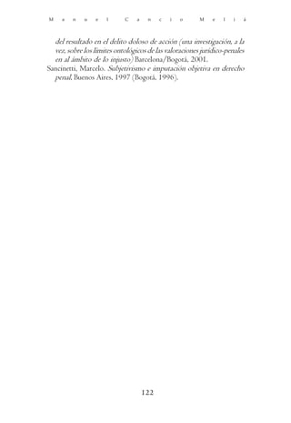M    a   n   u    e   l     C    a    n    c   i   o    M    e   l   i   á



  del resultado en el delito doloso de acción (una investigación, a la
  vez, sobre los límites ontológicos de las valoraciones jurídico-penales
  en al ámbito de lo injusto) Barcelona/Bogotá, 2001.
Sancinetti, Marcelo. Subjetivismo e imputación objetiva en derecho
  penal, Buenos Aires, 1997 (Bogotá, 1996).




                                     122
 