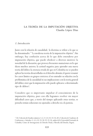 I m p u t a c i ó n          O b j e t i v a       y     D o g m á t i c a         P e n a l




             LA TEORÍA DE LA IMPUTACIÓN OBJETIVA
                                  Claudia López Díaz




1. Introducción

Junto con la relación de causalidad, la doctrina se refiere a lo que se
ha denominado: “ La moderna teoría de la imputación objetiva”. Sin
embargo, hay confusión acerca de lo que debe entenderse por
imputación objetiva, que puede obedecer a diversos motivos: la
novedad de la discusión, que provoca frecuentes mutaciones en lo que
dicen muchos autores; la actitud negativa para aprender una nueva
teoría del delito; la creencia errada de que en Colombia no se pueden
aplicar las teorías desarrolladas en el derecho alemán; el querer resumir
los casos límites en grupos estrictos; el no entender su relación con la
problemática de la causalidad ni sus implicaciones con la teoría general
del delito; creer que la imputación sólo puede aplicarse a determinado
tipo de delitos1.

Considero que es importante impulsar el conocimiento de la
imputación objetiva, pues con ella logramos resolver sin mayor
dificultad casos que, a través del tiempo aplicando otras teorías, se
pensaba tenían soluciones no ajustadas a derecho ni a la justicia.




1
 Cfr. Colección de Estudios números: 1, 2, 3, 5, 8, 11, 13, 14, 20 y Colección de Cuadernos de
Conferencias y Artículos: 1, 4, 6, 12, 15, 18, 19, 23, 26, ambas de la Universidad Externado de
Colombia, Centro de Investigaciones de Derecho Penal y Filosofía del Derecho, Bogotá.

                                             123
 
