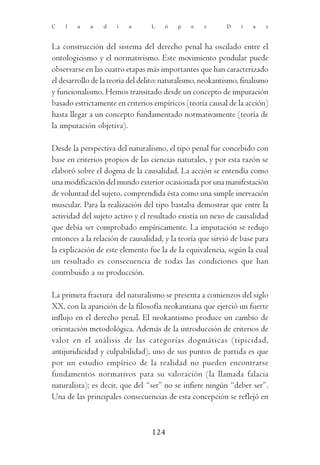 C   l   a    u   d    i   a       L   ó    p   e    z      D    í   a    z



La construcción del sistema del derecho penal ha oscilado entre el
ontologicismo y el normativismo. Este movimiento pendular puede
observarse en las cuatro etapas más importantes que han caracterizado
el desarrollo de la teoría del delito: naturalismo, neokantismo, finalismo
y funcionalismo. Hemos transitado desde un concepto de imputación
basado estrictamente en criterios empíricos (teoría causal de la acción)
hasta llegar a un concepto fundamentado normativamente (teoría de
la imputación objetiva).

Desde la perspectiva del naturalismo, el tipo penal fue concebido con
base en criterios propios de las ciencias naturales, y por esta razón se
elaboró sobre el dogma de la causalidad. La acción se entendía como
una modificación del mundo exterior ocasionada por una manifestación
de voluntad del sujeto, comprendida ésta como una simple inervación
muscular. Para la realización del tipo bastaba demostrar que entre la
actividad del sujeto activo y el resultado existía un nexo de causalidad
que debía ser comprobado empíricamente. La imputación se redujo
entonces a la relación de causalidad, y la teoría que sirvió de base para
la explicación de este elemento fue la de la equivalencia, según la cual
un resultado es consecuencia de todas las condiciones que han
contribuido a su producción.

La primera fractura del naturalismo se presenta a comienzos del siglo
XX, con la aparición de la filosofía neokantiana que ejerció un fuerte
influjo en el derecho penal. El neokantismo produce un cambio de
orientación metodológica. Además de la introducción de criterios de
valor en el análisis de las categorías dogmáticas (tipicidad,
antijuridicidad y culpabilidad), uno de sus puntos de partida es que
por un estudio empírico de la realidad no pueden encontrarse
fundamentos normativos para su valoración (la llamada falacia
naturalista); es decir, que del “ser” no se infiere ningún “deber ser”.
Una de las principales consecuencias de esta concepción se reflejó en



                                  124
 