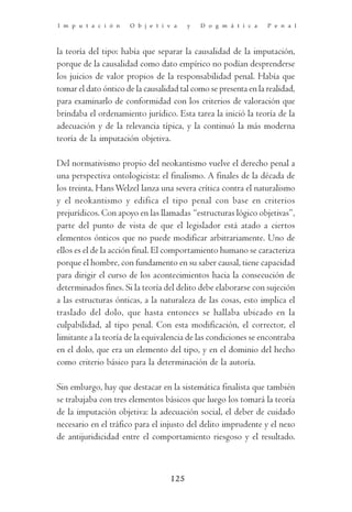 I m p u t a c i ó n   O b j e t i v a    y   D o g m á t i c a   P e n a l



la teoría del tipo: había que separar la causalidad de la imputación,
porque de la causalidad como dato empírico no podían desprenderse
los juicios de valor propios de la responsabilidad penal. Había que
tomar el dato óntico de la causalidad tal como se presenta en la realidad,
para examinarlo de conformidad con los criterios de valoración que
brindaba el ordenamiento jurídico. Esta tarea la inició la teoría de la
adecuación y de la relevancia típica, y la continuó la más moderna
teoría de la imputación objetiva.

Del normativismo propio del neokantismo vuelve el derecho penal a
una perspectiva ontologicista: el finalismo. A finales de la década de
los treinta, Hans Welzel lanza una severa crítica contra el naturalismo
y el neokantismo y edifica el tipo penal con base en criterios
prejurídicos. Con apoyo en las llamadas “estructuras lógico objetivas”,
parte del punto de vista de que el legislador está atado a ciertos
elementos ónticos que no puede modificar arbitrariamente. Uno de
ellos es el de la acción final. El comportamiento humano se caracteriza
porque el hombre, con fundamento en su saber causal, tiene capacidad
para dirigir el curso de los acontecimientos hacia la consecución de
determinados fines. Si la teoría del delito debe elaborarse con sujeción
a las estructuras ónticas, a la naturaleza de las cosas, esto implica el
traslado del dolo, que hasta entonces se hallaba ubicado en la
culpabilidad, al tipo penal. Con esta modificación, el corrector, el
limitante a la teoría de la equivalencia de las condiciones se encontraba
en el dolo, que era un elemento del tipo, y en el dominio del hecho
como criterio básico para la determinación de la autoría.

Sin embargo, hay que destacar en la sistemática finalista que también
se trabajaba con tres elementos básicos que luego los tomará la teoría
de la imputación objetiva: la adecuación social, el deber de cuidado
necesario en el tráfico para el injusto del delito imprudente y el nexo
de antijuridicidad entre el comportamiento riesgoso y el resultado.



                                   125
 