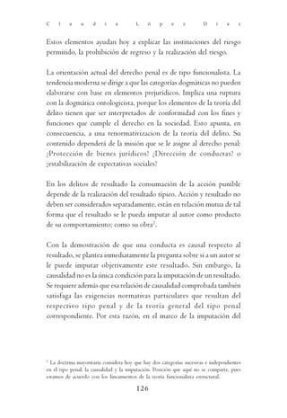 C    l    a    u     d    i    a        L     ó    p     e    z        D     í    a    z



Estos elementos ayudan hoy a explicar las instituciones del riesgo
permitido, la prohibición de regreso y la realización del riesgo.

La orientación actual del derecho penal es de tipo funcionalista. La
tendencia moderna se dirige a que las categorías dogmáticas no pueden
elaborarse con base en elementos prejurídicos. Implica una ruptura
con la dogmática ontologicista, porque los elementos de la teoría del
delito tienen que ser interpretados de conformidad con los fines y
funciones que cumple el derecho en la sociedad. Esto apunta, en
consecuencia, a una renormativizacion de la teoría del delito. Su
contenido dependerá de la misión que se le asigne al derecho penal:
¿Protección de bienes jurídicos? ¿Dirección de conductas? o
¿estabilización de expectativas sociales?

En los delitos de resultado la consumación de la acción punible
depende de la realización del resultado típico. Acción y resultado no
deben ser considerados separadamente, están en relación mutua de tal
forma que el resultado se le pueda imputar al autor como producto
de su comportamiento; como su obra2.

Con la demostración de que una conducta es causal respecto al
resultado, se plantea inmediatamente la pregunta sobre si a un autor se
le puede imputar objetivamente este resultado. Sin embargo, la
causalidad no es la única condición para la imputación de un resultado.
Se requiere además que esa relación de causalidad comprobada también
satisfaga las exigencias normativas particulares que resultan del
respectivo tipo penal y de la teoría general del tipo penal
correspondiente. Por esta razón, en el marco de la imputación del




2
  La doctrina mayoritaria considera hoy que hay dos categorías sucesivas e independientes
en el tipo penal: la causalidad y la imputación. Posición que aquí no se comparte, pues
estamos de acuerdo con los lineamientos de la teoría funcionalista estructural.

                                         126
 