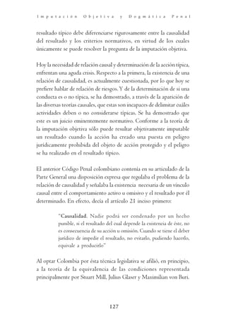 I m p u t a c i ó n   O b j e t i v a     y   D o g m á t i c a     P e n a l



resultado típico debe diferenciarse rigurosamente entre la causalidad
del resultado y los criterios normativos, en virtud de los cuales
únicamente se puede resolver la pregunta de la imputación objetiva.

Hoy la necesidad de relación causal y determinación de la acción típica,
enfrentan una aguda crisis. Respecto a la primera, la existencia de una
relación de causalidad, es actualmente cuestionada, por lo que hoy se
prefiere hablar de relación de riesgos. Y de la determinación de si una
conducta es o no típica, se ha demostrado, a través de la aparición de
las diversas teorías causales, que estas son incapaces de delimitar cuáles
actividades deben o no considerarse típicas. Se ha demostrado que
este es un juicio eminentemente normativo. Conforme a la teoría de
la imputación objetiva sólo puede resultar objetivamente imputable
un resultado cuando la acción ha creado una puesta en peligro
jurídicamente prohibida del objeto de acción protegido y el peligro
se ha realizado en el resultado típico.

El anterior Código Penal colombiano contenía en su articulado de la
Parte General una disposición expresa que regulaba el problema de la
relación de causalidad y señalaba la existencia necesaria de un vínculo
causal entre el comportamiento activo u omisivo y el resultado por él
determinado. En efecto, decía el artículo 21 inciso primero:

          “Causalidad. Nadie podrá ser condenado por un hecho
          punible, si el resultado del cual depende la existencia de éste, no
          es consecuencia de su acción u omisión. Cuando se tiene el deber
          jurídico de impedir el resultado, no evitarlo, pudiendo hacerlo,
          equivale a producirlo”

Al optar Colombia por ésta técnica legislativa se afilió, en principio,
a la teoría de la equivalencia de las condiciones representada
principalmente por Stuart Mill, Julius Glaser y Maximilian von Buri.



                                    127
 