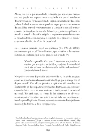 C    l    a     u     d    i    a         L     ó    p     e    z         D     í    a    z



Afirma esta teoría que un resultado es causado por una acción, cuando
ésta no puede ser supuestamente excluida sin que el resultado
desaparezca en su forma concreta. Si suprimo mentalmente la acción
y el resultado de todos modos se produce, es porque no existe un nexo
de causalidad entre el comportamiento y la modificación del mundo
exterior. En los delitos de omisión debemos preguntarnos qué hubiera
pasado si se realiza la acción exigida: si suponemos mentalmente que
se ha realizado la acción exigida y el resultado no se produce, es porque
existe una relación hipotética de causalidad.

En el nuevo estatuto penal colombiano (ley 599 de 2000)
encontramos que en el Título Primero, que se refiere a las normas
rectoras, se establece en el inciso primero del artículo 9°:

            “Conducta punible: Para que la conducta sea punible se
            requiere que sea típica, antijurídica y culpable. La causalidad
            por sí sola no basta para la imputación jurídica del resultado...”
            (Destacado fuera de texto)

Nos parece que esta disposición así concebida es, sin duda, un gran
avance en relación con el anterior artículo 21, ya que se rompe con el
dogma causal3. Con ella se permite al aplicador del derecho, con
fundamento en las respectivas propuestas doctrinales, en constante
evolución, hacer correctivos normativos a la teoría pura de la causalidad
material. Sin embargo, tal como lo he sostenido en diversas
oportunidades, considero que este tema no debe ser expresamente
resuelto por el legislador. Por sus permanentes avances debe quedar en
manos de la doctrina y de la jurisprudencia.




 3
   En Colombia, hasta hace unos pocos años, se aplicó ciegamente el censurado principio:
 “causa causae causa causati”(el que es causa de la causa es causa del mal causado). Hoy,
 gracias a los juiciosos estudios, de algunos ex magistrados de la Corte Suprema de Justicia,
 doctores: Carlos Augusto Gálvez Argot, Fernando Arboleda Ripoll, Carlos Mejía Escobar;

                                           128
 