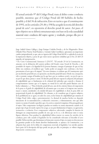 I m p u t a c i ó n           O b j e t i v a         y    D o g m á t i c a           P e n a l



El actual artículo 9° del Código Penal, trata al delito como conducta
punible, mientras que el Código Penal del 80 hablaba de hecho
punible y el del 36 de infracción. Esto en razón a que el constituyente
de 1991, en los artículos 29, 86 y 198 ha acogido la teoría del derecho
penal de acto4, en oposición al derecho penal de autor. Así pues, el
tipo objetivo no se deberá estructurar más con base en la sola causalidad
material entre conducta del sujeto agente y resultado, porque ella por sí




Jorge Aníbal Gómez Gallego y Jorge Enrique Córdoba Poveda, y de los Magistrados Álvaro
Orlando Pérez Pinzón, Yesid Ramírez y Germán Galán Castellanos, apreciamos un importante
cambio jurisprudencial, ya que, aún en vigencia del Código Penal del 80, se aplicaba la teoría de
la imputación objetiva, a pesar de que varios necios opositores señalaban que el Art. 21 del C.P.
impedía tal interpretación.
4
  Cfr. Corte Constitucional. Sentencia C-239/97. “El artículo 29 de la Constitución, en
armonía con la definición del carácter político del Estado como Social de Derecho, y del
postulado de respeto a la dignidad de la persona humana, consagra el principio de que no hay
delito sin conducta, al establecer que “nadie podrá ser juzgado sino conforme a las leyes
preexistentes al acto que se le imputa”. En estos términos, es evidente que el Constituyente optó
por un derecho penal del acto, en oposición a un derecho penal del autor. Desde esta concepción,
sólo se permite castigar al hombre por lo que hace, por su conducta social, y no por lo que es,
ni por lo que desea, piensa o siente. El derecho penal del acto supone la adopción del principio
de culpabilidad, que se fundamenta en la voluntad del individuo que controla y domina el
comportamiento externo que se le imputa, en virtud de lo cual sólo puede llamarse acto al
hecho voluntario. (...) “Para el derecho penal del acto, uno de los criterios básicos de imposición
de la pena es el grado de culpabilidad, de tal manera que a su autor se le impone una sanción,
mayor o menor, atendiendo a la entidad del juicio de exigibilidad, es decir, la pena debe ser
proporcional al grado de culpabilidad. No obstante, es de considerar que el aspecto subjetivo
de la prohibición no se agota, en todos los casos, en las formas de culpabilidad que enumera el
Código Penal (dolo, culpa y preterintención). La ilicitud de muchos hechos no depende
únicamente de su materialización y realización consciente y voluntariamente, sino que debe
tenerse en cuenta el sentido específico que a la acción u omisión le imprime el fin perseguido por
el sujeto. Tales componentes sicológicos pueden ser tenidos en cuenta únicamente cuando es el
propio tipo el que de modo expreso los acoge, ya sea para fundamentar el injusto, su agravación,
atenuación o exclusión. Esos componentes subjetivos adicionales cumplen la función de
distinguir un comportamiento punible de otro que no lo es, o de diferenciar entre sí varias
figuras delictivas. Para graduar la culpabilidad deben tenerse en cuenta los móviles de la
conducta, pero sólo cuando el legislador los ha considerado relevantes al describir el acto
punible. Dichos móviles, que determinan en forma más concreta el tipo, en cuanto no desconozcan
las garantías penales ni los demás derechos fundamentales, se ajustan a la Constitución, y su
adopción hace parte de la órbita de competencia reservada al legislador. Los móviles pueden
hacer parte de la descripción del tipo penal, sin que por ello, en principio, se vulnere ninguna
disposición constitucional.

                                               129
 