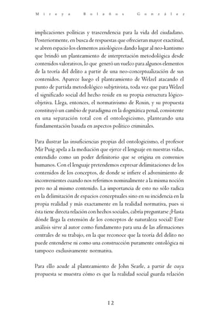 M   i   r   e   y   a   B   o   l   a   ñ    o   s   G   o   n   z   á   l   e   z




implicaciones políticas y trascendencia para la vida del ciudadano.
Posteriormente, en busca de respuestas que ofrecieran mayor exactitud,
se abren espacio los elementos axiológicos dando lugar al neo-kantismo
que brindó un planteamiento de interpretación metodológica desde
contenidos valorativos, lo que generó un vuelco para algunos elementos
de la teoría del delito a partir de una neo-conceptualización de sus
contenidos. Aparece luego el planteamiento de Welzel atacando el
punto de partida metodológico subjetivista, toda vez que para Welzel
el significado social del hecho reside en su propia estructura lógico-
objetiva. Llega, entonces, el normativismo de Roxin, y su propuesta
constituyó un cambio de paradigma en la dogmática penal, consistente
en una separación total con el ontologicismo, planteando una
fundamentación basada en aspectos político criminales.

Para ilustrar las insuficiencias propias del ontologicismo, el profesor
Mir Puig apela a la mediación que ejerce el lenguaje en nuestras vidas,
entendido como un poder definitorio que se origina en convenios
humanos. Con el lenguaje pretendemos expresar delimitaciones de los
contenidos de los conceptos, de donde se infiere el advenimiento de
inconvenientes cuando nos referimos nominalmente a la misma noción
pero no al mismo contenido. La importancia de esto no sólo radica
en la delimitación de espacios conceptuales sino en su incidencia en la
propia realidad y más exactamente en la realidad normativa, pues si
ésta tiene directa relación con hechos sociales, cabría preguntarse ¿Hasta
dónde llega la extensión de los conceptos de naturaleza social? Este
análisis sirve al autor como fundamento para una de las afirmaciones
centrales de su trabajo, en la que reconoce que la teoría del delito no
puede entenderse ni como una construcción puramente ontológica ni
tampoco exclusivamente normativa.

Para ello acude al planteamiento de John Searle, a partir de cuya
propuesta se muestra cómo es que la realidad social guarda relación



                                        12
 